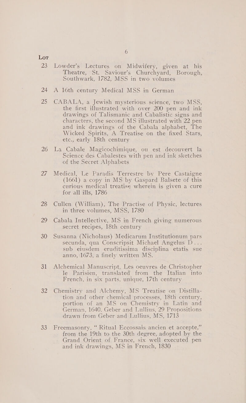 23 24 Ds 26 27, 28 a 30 oil oe oe 6 Lowder’s' Lectures on: Midwifery, given at ‘his Wheatre) St.“ Saviour’s “Churchyard! Borough; Southwark, 1782, MSS in two volumes A 16th century Medical MSS in German CABALA, a Jewish mysterious science, two MSS, the first illustrated with over 200 pen and ink drawings of Talismanic and Cabalistic signs and characters, the second MS illustrated with 22 pen and ink drawings of the Cabala alphabet, The Wicked Spirits, Ai;Treatise on. the’ fixed. Stars, etc., early 18th century La Cabale Magicochimique, ou est decouvert la Science des Cabalestes with pen and ink sketches of the Secret Alphabets WedicalBewParadis slerrestre by Pere castaiene (1661) a copy in MS by Gaspard Balsete of this curlous medical treatise wherein is given a cure for allulls, 1786 Cullen. (William), The Practise of Physic, lectures in three volumes, MSS, 1780 Cabala Intellective, MS in French giving numerous secret recipes, 18th century Susanna (Nicholaus) Medicarum Institutionum pars secunda, qua Conscripsit Michael Angelus D... sub eiusdem eruditissima disciplina etatis sue anno, !1673, a finely written MS. Alchemical Manuscript, Les oeuvres de Christopher les Rarisién = translated from: the “ltalian™ imto French&lt;in 61x parts, unique, 1/th century Chemistry and Alchemy, MS Treatise on Distilla- tionand other’ chemical processes s18thy century, portion of an MS on Chemistry in Latin and German, 1640, Geber and Lullius, 29 Propositions drawn from Geber and Lullius, MS, 1713 Freemasonry, “ Ritual Eccossais ancien et accepte,” from the 19th to the 30th degree, adopted by the Grand. Orient) of, France,..six-well) executed, pen and ink drawings, MS in French, 1830