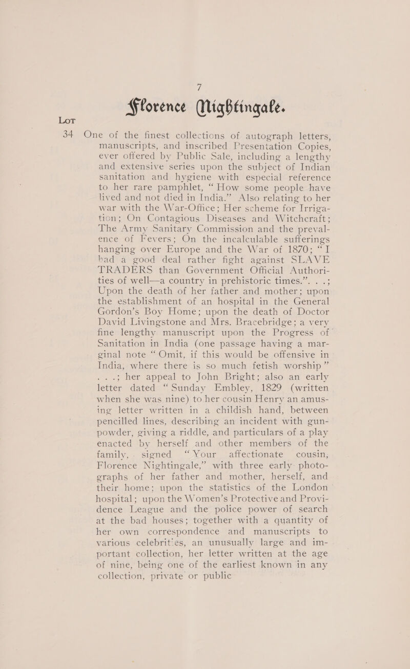 7 Florence Mightingale. manuscripts, and inscribed Presentation Copies, ever offered by Public Sale, including a lengthy and extensive series upon the subject of Indian sanitation and hygiene with especial reference to her rare pamphlet, “ How some people have lived and not died in India.” Also relating to her war with the War-Office; Her scheme for Irriga- tion; On Contagious Diseases and: Witcheraft; The Army Sanitary Commission and the preval- ence-of Fevers; Om therincalewable: siaterings hanging ever Hurope andoine War of 1370-1 bad’ a good ‘deal rather’ fight against SLAVE TRADERS than’ Government Oljcal Authori- ties of well—a country in prehistoric times.”. . .; Upon the death ot her father and. mother; wpon the establishment of an hospital in the General Gordons Boy Home; upon the death ofyDoctor David Livingstone and Mrs. Bracebridge; a very fine lengthy manuscript upon the Progress of Sanitation in India (one passage having a mar- ginal note “Omit, if this would be offensive in India, where there is so much fetish worship ” ..; Mer appeal to lohnoisrehtyalso,ae early letter “dated=“ Sunday. i\Empbley,. 1629 “written when she was nine) to her cousin Henry an amus- ime letter written im a ehiidish, thand, between pencilled lines, describing an incident with gun- powder, giving a riddle, and particulars of a play enacted ‘by herself and other members of the family, . signed “ Your ‘affectionate cousin; Florence Nightingale,’ with three early: photo- grapls of her rather and mother, hersel. and their home; upon the statistics of the London hospital; upon the Women’s Protective and Provi- dence League and the police power of search at the bad houses; together with a quantity of her own correspondence and manuscripts to various celebrities, an unusually large and im- portant’ collection, her letter written'.atithe age of nine, being one of the earliest known in any collection, private or public