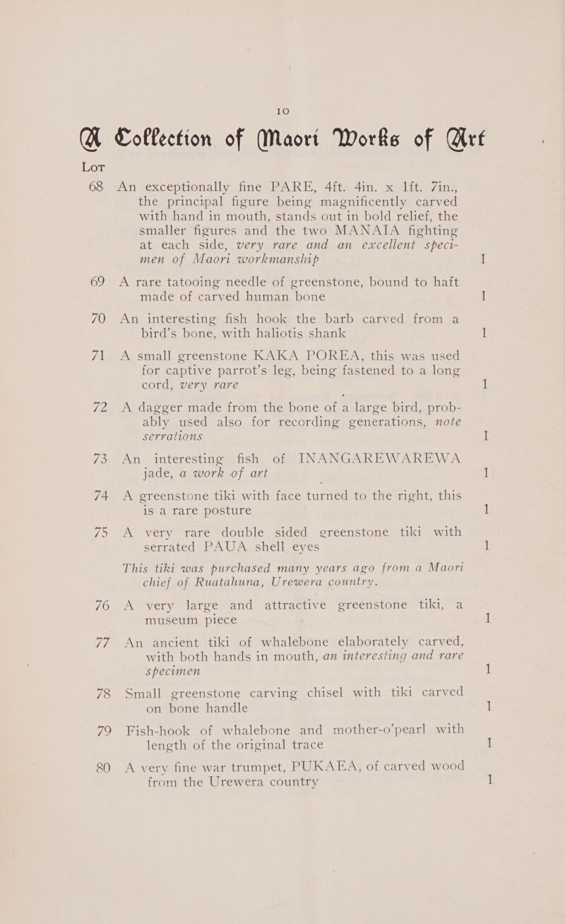 Lor 6S srl pexcep tionally tinea Ewa bit en. vcd: s7ittr, the principal figure being magnificently carved with hand in mouth, stands out in bold relief, the smaller figures and the two MANATA fighting at each side, very rare and an excellent speci- men of Maori workmanship 1 69 A rare tatooing needle of greenstone, bound to haft made of carved human bone 1 70. An interesting fish -hoeksthe barb..carved from 24 bird’s bone, with haliotis shank I 71 A small greenstone KAKA POREA, this was used for captive parrot’s leg, being fastened to a long cord, very rare i 72 A dagger made from the bone of a large bird, prob- ably used also for recording generations, note serrations 1 73. An interesting fish of INANGAREWAREWA jade, a work of art I 74. A greenstone tiki with face turned to the right, this is a rare posture | 1 75 A very rare double sided greenstone tiki with : Segrated) ba Wa chehweves : This tiki was purchased many years ago from a Maori chief of Ruatahuna, Urewera country. 76 A “very larce™ and “attractive “greenstone “tiki, “a museum piece : 1 77 An ancient tiki of whalebone elaborately carved, with both hands in mouth, an interesting and rare specimen ih 78 Small greenstone carving chisel with tiki carved on bone handle 1 79 Fish-hook of whalebone and mother-o’pearl with length of the original trace 1 80 &lt;A very fine war trumpet, PUKAEA, of carved wood