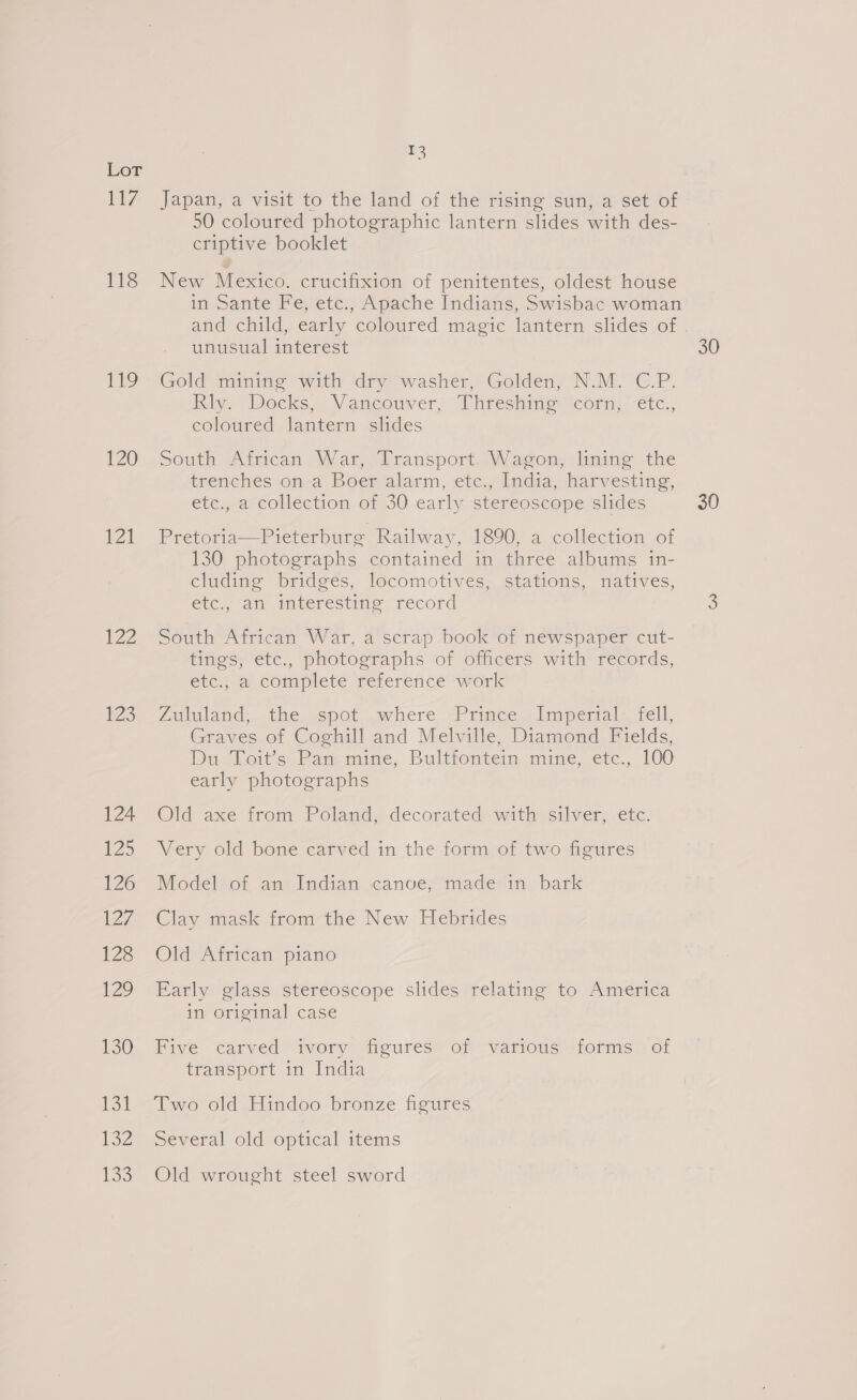 TE? 118 is: 120 121 122 123 124 £25 126 ZZ 128 129 130 lew ley 133 ns Japan, a visit to the land of the rising sun, a set of 50 coloured photographic lantern slides with des- criptive booklet New Mexico. crucifixion of penitentes, oldest house in Sante Fe, etc., Apache Indians, Swisbac woman and child, early coloured magic lantern slides of unusual interest 30 Gold mining with dry washer, Golden, N.M. C.P. Riv. Docks, Vancouver; “Phreshine cor) -etc., coloured lantern slides South African War, Transport. Wagon, lining the trenches on a Boer alarm, etc., India, harvesting, etc., a collection of 30 early stereoscope slides 30 Pretoria—Pieterburg Railway, 1890, a collection of 130 photographs contained in three albums in- cluding bridges, locomotives, stations, natives, etc., an interesting record 3S South African War, a scrap book of newspaper cut- tings, etc., photographs of officers with records, eleyral complete relerence werk Aululand: the, spot, where, (Prmce i imperialt, sell, Graves of Coghill and Melville, Diamond Fields, Du Lots Pan mine, Bulttontein mine, etc., 100 early photographs Old axe trom Poland, decorated wathe silver: ete. Very old bone carved in the form of two figures Model of an Indian canoe, made in bark Clay mask from the New Hebrides Old African piano Early glass stereoscope slides relating to America in original case Five carved ivory figures’ of various forms of transport in India Two old Hindoo bronze figures Several old optical items Old wrought steel sword