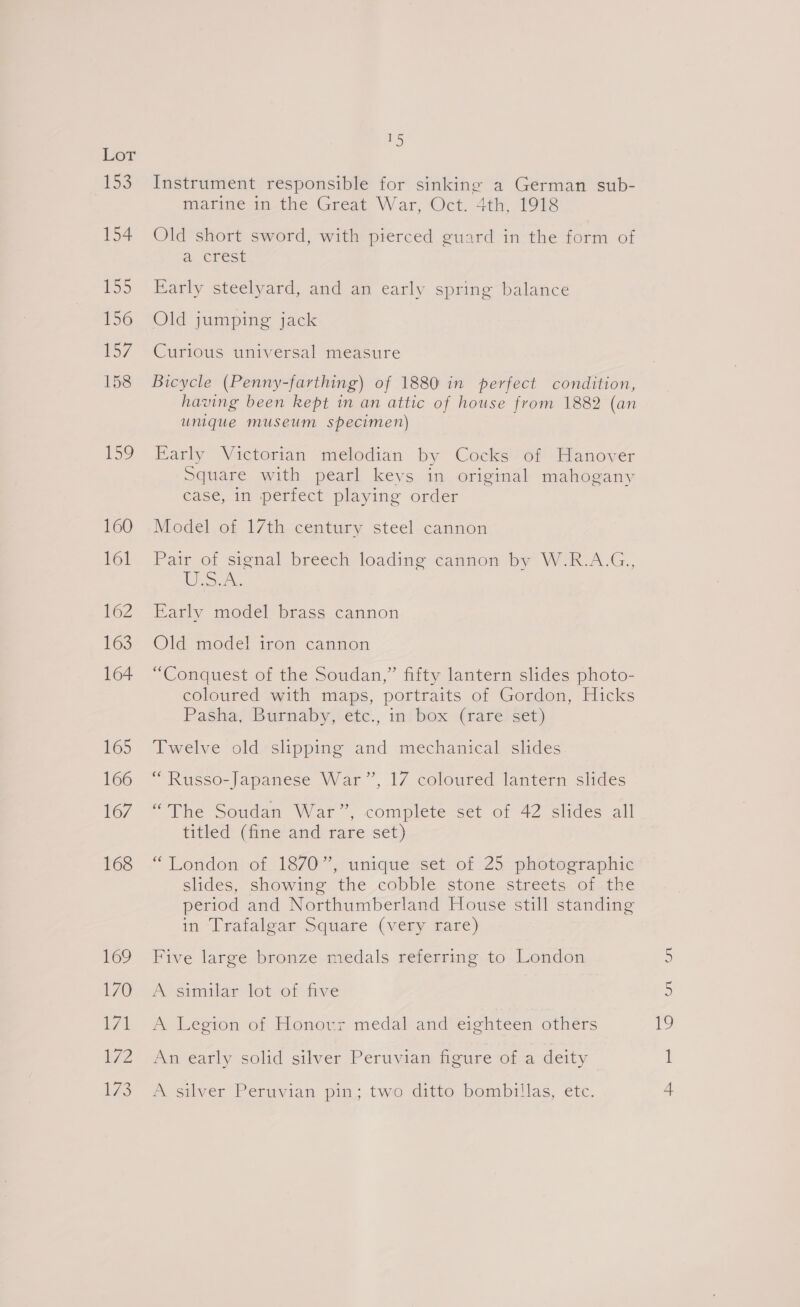 153 154 LSD 156 157 158 159 160 161 162 163 164 165 166 167 168 169 170 171 U7Z 175 25) Instrument responsible for sinking a German sub- marine in-the Great War, Oct. 4th, fO18 Old short sword, with pierced guard in the form of a crest Early steelyard, and an early spring balance Old jumping jack Curious universal measure Bicycle (Penny-farthing) of 1880 in perfect condition, unique museum specimen) Early Victorian melodian by Cocks of Hanover Square with pearl keys in original mahogany case, in perfect playing order Model of 17th century steel cannon Pair of signal breech loading cannon by W.R.A.G., Ue Early model brass cannon Old model iron cannon “Conquest of the Soudan,” fifty lantern slides photo- coloured with maps, portraits of Gordon, Hicks Pasha, Burnaby, €te., insbox (rare! set) Twelve old slipping and mechanical slides “Russo-Japanese War”, 17 coloured lantern slides “The Soudan War”, complete set of 42 slides all titled (fine’and rare set) “London of 1870”, unique set. of 25 photographic slides, showing the cobble stone streets of the period and Northumberland House still standing in -“lratalgar Square (very fare) Five large bronze medals referring to London A similar lot of five A Legion of Honovr medal and eighteen others An early solid silver Peruvian figure of a deity A silver Peruvian pin; two ditto bombillas, etc. YY