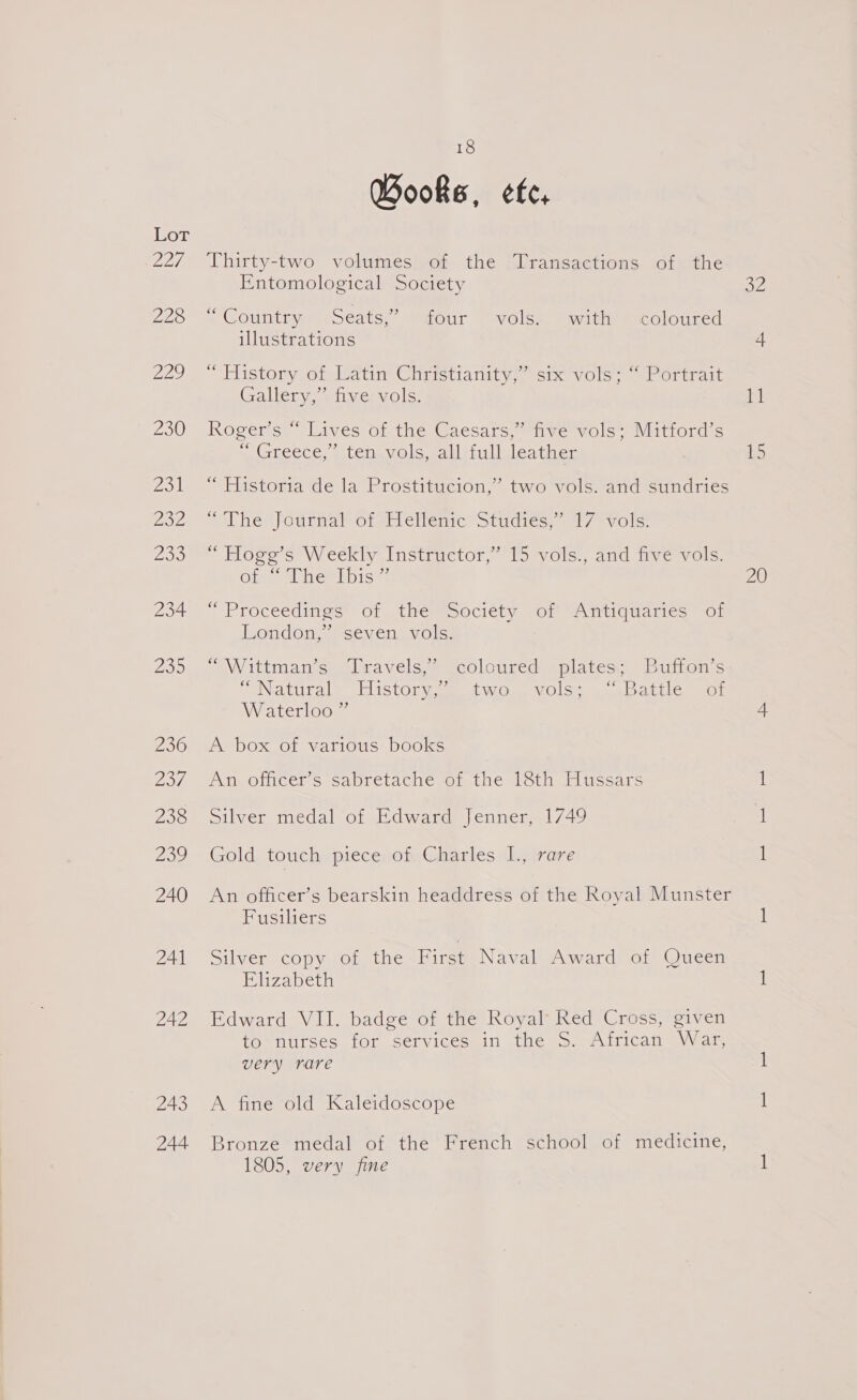 DOT, 228 229 230 ZO Zoe yaa 234 235 236 reve 230 230 240 241 242 243 244 18 Books, ee, Thirty-two volumes of the Transactions of the Entomological Society — Countiyeoeats, Maour Tavolsm ewitieecolourea illustrations “Tiistory orslvatin Chrietianiiy.. six vole, storirait Gallery,” five vols. Rogers, “Lives of the @aesars, “ive vols’ Matiord s Nnoreece. | tenavole eal ilisleatienr “ Historia de la Prostitucion,” two vols. and sundries “Whe Jourmar ote evlenrc’ studies; 17 vols: * blogs s=W eekly instructor, lorvols., and ave vols: Olawal rem pise: Proceeditigs® of 1nWéemsociety vor Amianaties sor ondonaaisev cul vole: “Wittman’s Travels,’ coloured plates; Buffon’s PeNatural™ Tlistory ae twos VOls@ Sa uindenle sot Waterloo ” A box of various books An officer’s sabretache of the 18th Hussars pilver medal ot Edwarnds)enner. 1/49 Gold touch piece of Charles I., rare An officer’s bearskin headdress of the Royal Munster Fusiliers iL VeiIeCOD Valour une First Naval Award of Queen Elizabeth Edward VII. badge of the Royal Red Cross, given to*nurses for services in the &gt;. African (War very rare A fine old Kaleidoscope Bronze medal of the French school of medicine, 1805, very fine BZ 15 20