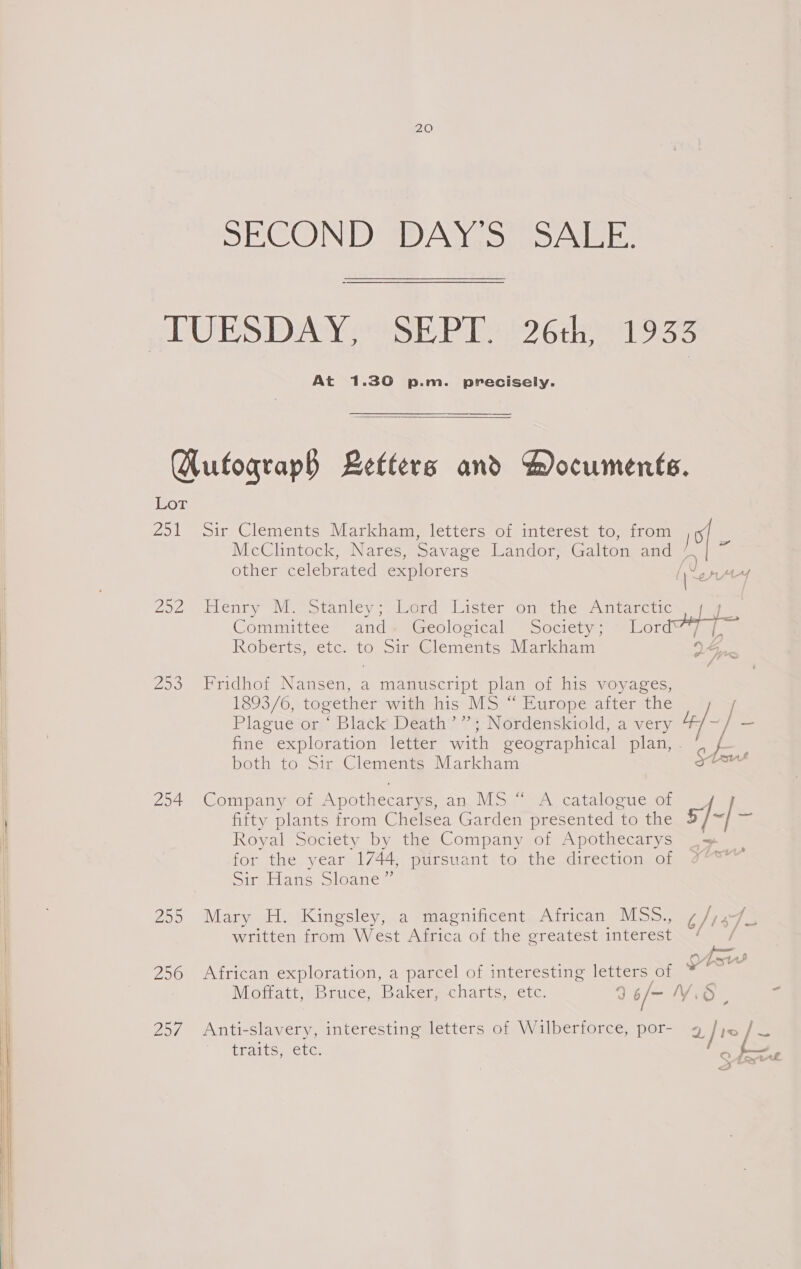  SECOND DAN. 5) aS AIsE: TUESDAY, SEPT. 26th, 1933 At 1.30 p.m. precisely.  GHutograph Letters and Hocuments. 251 Sir Clements Markham, letters of interest to, from 101 , McClintock, Nares, Savage Landor, Galton and las cs other celebrated explorers (Weny 292 Henry M. Stanley;. Lord Lister on the Antarctic. j 4. Commitice - and @ aa@eolovical “Societys sal 01 ayy. Roberts, etc: to-sirs@lements Markham VSne 253 Fridhof Nansen, a manuscript plan of his voyages, 1893/6, together-with his MS.“ Europe after the [ Plagueétor.“ Black Death” 4: Nérdenskiold, a very 4 foe fine exploration letter with geographical plan, . f both to Sir Clements Markham Stout 294 Company of Apothecarys, an. MS “ A catalogue of , fifty plants from Chelsea Garden presented to the 5/-| - Royal Society by the Company of Apothecarys _— for the year 1744, pursuant to the direction of %°*” Sir Hans Sloane” 255 Mary H. Kingsley, a magnificent African MSS., ¢/,47 written from, W est Admica Of the greatest interest Senay s &amp; Asus 256 African exploration, a parcel of interesting letters of * NMoiateebrice Bakerecharts, etc.  6/— Vid. ‘ 257 Anti-slavery, interesting letters of Wilberforce, por- a1 / ~ O fatrl traits, etc. &gt; &lt;= 