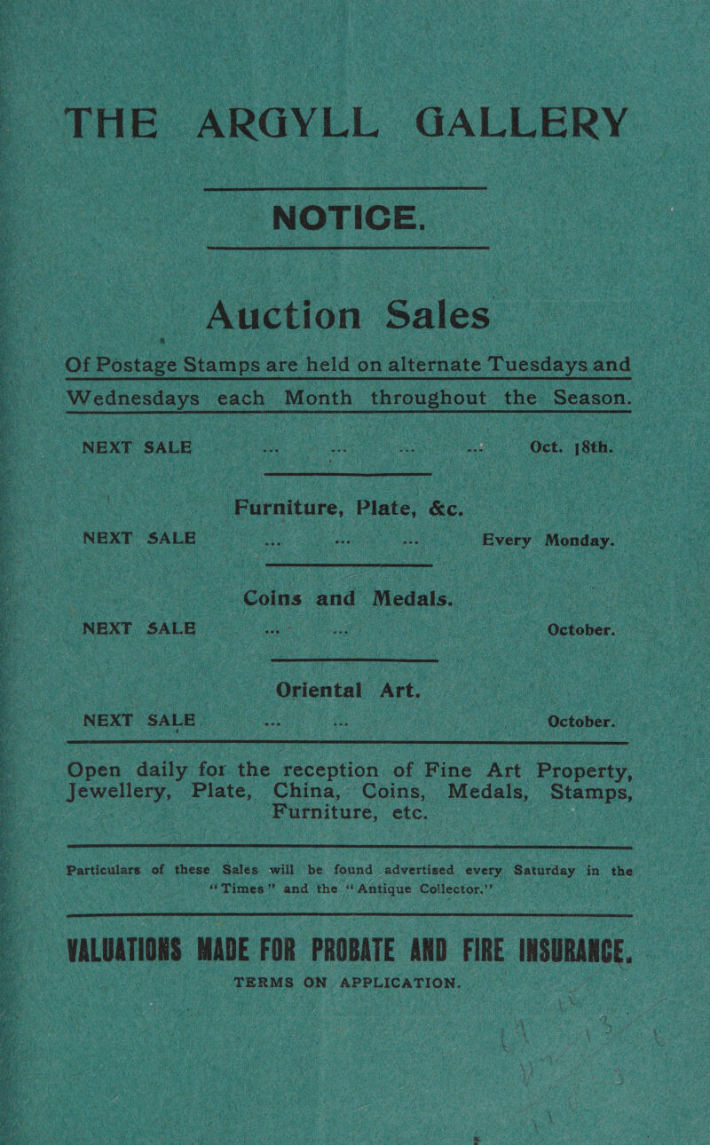 THE ARGYLL GALLERY - NOTICE.  Auction Sales. Of Postage Stamps are held on alternate Tuesdays and Wednesdays each Month throughout the Season. | NEXT SALE : . oe a ae Oct, 18th. Furniture, Plate, &amp;c. | NBXT SALE ne , ae o ee : Every ‘Monday. ae ee Coins and Medals. = = NEXT SALE 2 2 October.  ae ‘Oriental Art. A NEXESAIE De Getoners |  Open daily for the eeception, oe Pine Art Property, JEWCHery: Plate, China, Coins, Medals, Stamps, | ‘Furniture, ClO a  ‘‘Times’’ and the “ Antique Collector.’  VALUATIONS MADE FOR PROBATE AND FIRE sume, TERMS ON APPLICATION.