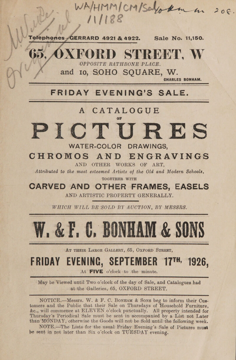 i. ee why Ni ae 20€ fr    GERRARD 4921 &amp; 4922. Sale No. 11,150. AFORD STREET, W OPPOSITE RATHBONE PLACE. Xi’ A and 10, SOHO SQUARE, W. CHARLES BONHAM. FRIDAY EVENING’S SALE.     APEATALOGUE CTURE WATER-COLOR DRAWINGS, CHROMOS AND ENGRAVINGS | AND OTHER WORKS OF ART, Attributed to the most esteemed Artists of the Old and Modern Schools, TOGETHER WITH CARVED AND OTHER FRAMES, EASELS AND ARTISTIC PROPERTY GENERALLY.    WHICH WILL BE’‘SOLD BY AUCTION, BY MESSRS. BONHAM &amp; SONS AT THEIR LARGE GALLERY, 65, OxFoRD STREET, FRIDAY EVENING, SEPTEMBER 17 1926, At’ FEVE o’clock to the minute.       May be Viewed until Two o'clock of the day of Sale, and Catalogues had at‘the Galleries, 65, OXFORD STREET.  NOTICH.—Messrs. W. &amp; I’. C. Bonnam &amp; Sons beg to inform their Cus- tomers and the Public that their Sale on Thursdays of Household Furniture, &amp;c., will commence at HLEVEN o’clock punctually. All property intended for Thursday’s Periodical Sale must be sent in accompanied by a List not Later than MONDAY, otherwise the Goods will-not be Sold until’ the following week. NOTE.—The Lists for the usual Friday Hvening’s Sale of ats must be sent in not later than Six o’clock on TUESDAY evening.