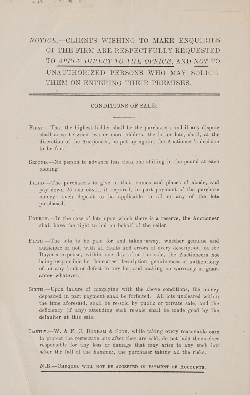 NOTICE.—CLIENTS WISHING TO MAKE ENQUIRIES OF THE FIRM ARE RESPECTFULLY REQUESTED TO APPLY, DIRECT TOMTHE OFFICE AND NOT TO UNAUTHORIZED PERSONS WHO MAY SOLIC!' THEM ON ENTERING THEIR PREMISES.      CONDITIONS OF SALE. First.—That the highest bidder shall be the purchaser; and if any dispute shall arise between two or more bidders, the lot or lots, shall, at the discretion of the Auctioneer, be put up again; the Auctioneer’s decision to be final. SzconD.—No person to advance less than one shilling in the pound at each bidding THirD.—The purchasers to give in their names and places of abode, and pay down 25 PER CENT., if required, in part payment of the purchase money; such deposit to be applicable to all or any of the lots purchased. Fourtu.—In the case of lots upon which there is a reserve, the Auctioneer shall have the right to bid on behalf of the seller. FirtrH.—The lots to be paid for and taken‘away, whether genuine and authentic or not, with all faults and errors of every description, at the Buyer’s expense, within one day after the sale, the Auctioneers not being responsible for the correct description, genuineness or authenticity of, or any fault or defect in any lot, and making no warranty or guar- antee whatever. SixtH.—Upon failure of complying with the above conditions, the money deposited in part payment shall be forfeited. All lots uncleared within the time aforesaid, shall be re-sold by public or private sale, and the deficiency (if any) attending such re-sale shall be made good by the defaulter at this sale. Lastty.—W. &amp; F. C. BonHam &amp; Sons, while taking every reasonable care to protect the respective lots after they are sold, do not hold themselves responsible for any loss or damage that may arise to any such lots after the fall of the hammer, the purchaser taking all the risks. N.B.—CHEQUES WILL NOT BE ACCEPTED IN PAYMENT OF ACCOUNTS.