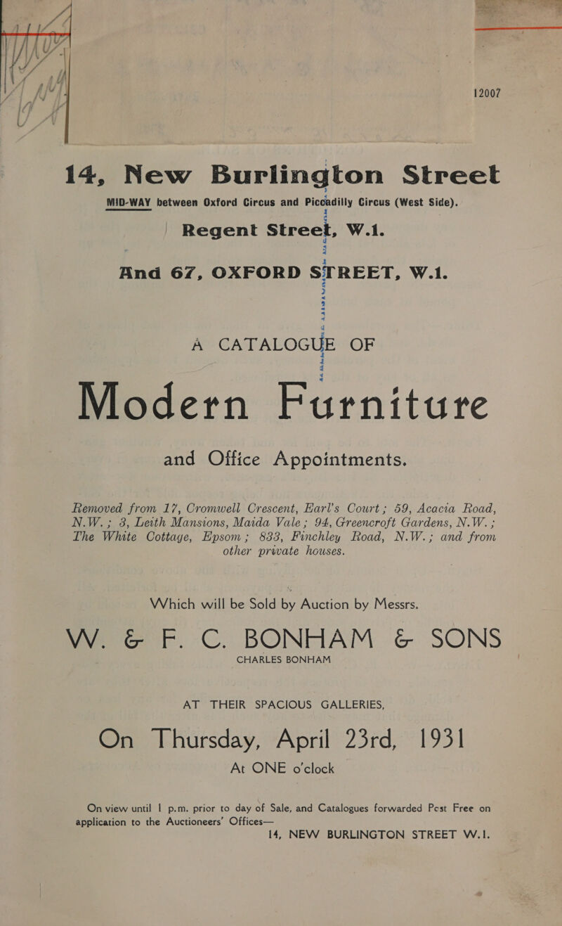  12007 14, New Burlington Street MID-WAY between Oxford Circus and Piccadilly Circus (West Side). OF ae pei 1 . Regent Street, W.1. 3 And 67, OXFORD STREET, W.1. A AAAMDALIN a £ =< A CATALOGUE OF Modern Furniture and Office Appointments. Removed from 17, Cromwell Crescent, Earl’s Court; 59, Acacia Road, N.W.; 8, Leith Mansions, Maida Vale; 94, Greencroft Gardens, N.W. ; The White Cottage, Epsom; 883, Finchley Road, N.W.; and from other prwate houses. Which will be Sold by Auction by Messrs. wy G F.C. BONHAM &amp; SONS CHARLES BONHAM AT THEIR SPACIOUS GALLERIES, On Thursday, April 23rd, 1931 At ONE o'clock On view until | p.m. prior to day of Sale, and Catalogues forwarded Pest Free on application to the Auctioneers’ Offices— 14, NEW BURLINGTON STREET W.1.