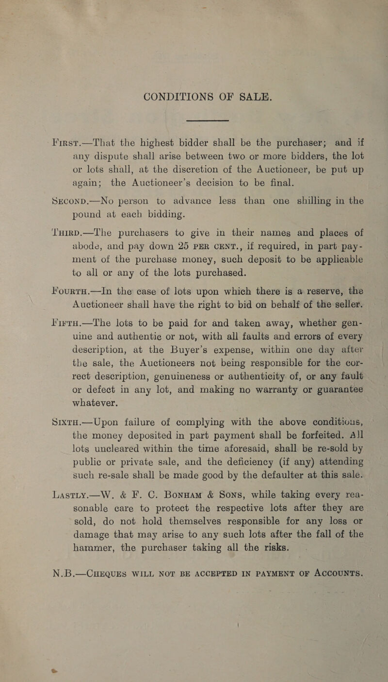 CONDITIONS OF SALE. First.—That the highest bidder shall be the purchaser; and if any dispute shall arise between two or more bidders, the lot or lots shall, at the discretion of the Auctioneer, be put up again; the Auctioneer’s decision to be final. SECOND.—No person to advance less than one shilling in the pound at each bidding. LHirD.—The purchasers to give in their nameg and places of abode, and pay down 25 PER CENT., if required, in part pay- ment of the purchase money, such deposit to be applicable to all or any of the lots purchased. Fourtu.—In the case of lots upon which there is a reserve, the Auctioneer shall have the right to bid on behalf of the seller. lirrn.—The lots to be paid for and taken away, whether gen- uine and authentic or not, with all faults and errors of every description, at the Buyer’s expense, within one day after the sale, the Auctioneers not being responsible for the cor- rect description, genuineness or authenticity of, or any fault or defect in any lot, and making no warranty or guarantee whatever. Sixta.—Upon failure of complying with the above conditious, the money deposited in part payment shall be forfeited. All lots uncleared within the time aforesaid, shall be re-sold by public or private sale, and the deficiency (if any) attending such re-sale shall be made good by the defaulter at this sale. Lastty.—W. &amp; F. C. Bonnam &amp; Sons, while taking every rea- sonable care to protect the respective lots after they are sold, do not hold themselves responsible for any loss or damage that may arise to any such lots after the fall of the hammer, the purchaser taking all the risks. N.B.—CHEQUES WILL NOT BE ACCEPTED IN PAYMENT OF ACCOUNTS.