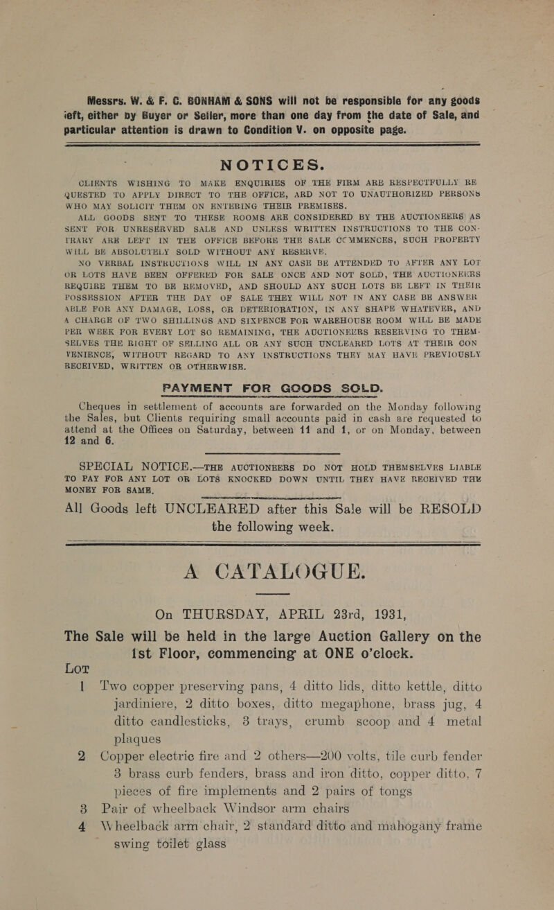 Messrs. W. &amp; F. C. GONHAM &amp; SONS will not be responsible for any goods ieft, either by Buyer or Seiler, more than one day from the date of Sale, and particular atiention is drawn to Condition V. on opposite page.  NOTICES. CLIENTS WISHING TO MAKE ENQUIRIES OF THE FIRM ARE RESPECTFULLY RE QUESTED TO APPLY DIRECT TO THE OFFICE, ARD NOT TO UNAUTHORIZED PERSONS WHO MAY SOLICIT THEM ON ENTERING THEIR PREMISES. ALL GOODS SENT TO THESE ROOMS ARE CONSIDERED BY THE AUCTIONEERS AS SENT FOR UNRESERVED SALE AND UNLESS WRITTEN INSTRUCTIONS TO THE CON: YRARY ARE LEFT IN THE OFFICE BEFORE THE SALE CC MMENCES, SUCH PROPERTY WILL BE ABSOLUTELY SOLD WITHOUT ANY RESERVE. NO VERBAL INSTRUCTIONS WILL IN ANY CASE BE ATTENDED TO AFTER ANY LOT OR LOTS HAVE BEEN OFFERED FOR SALE ONCE AND NOT SOLD, THE AUCTIONEERS REQUIRE THEM TO BE REMOVED, AND SHOULD ANY SUCH LOTS BE LEFT IN THEIR POSSESSION AFTER THE DAY OF SALE THEY WILL NOT IN ANY CASE BE ANSWER ABLE FOR ANY DAMAGE, LOSS, OR DETERIORATION, IN ANY SHAPE WHATEVER, AND A CHARGE OF TWO SHILLINGS AND SIXPENCE FOR WAREHOUSE ROOM WILL BE MADE PER WEEK FOR EVERY LOT SO REMAINING, THE AUCTIONEERS RESERVING TO THEM- SELVES THE RIGHT OF SELLING ALL OR ANY SUCH UNCLEARED LOTS AT THEIR CON VENIENCE, WITHOUT REGARD TO ANY INSTRUCTIONS THEY MAY HAVE PREVIOUSLY RECEIVED, WRITTEN OR OTHERWISE. PAYMENT FOR GCODS SOLD. Cheques in settlement of accounts are Pe oe on the Monday fallowine the Sales, but Clients requiring small accounts paid in cash are requested to attend at the Offices on Saturday, between 11 and 1, or on Monday, between 12 and 6.   SPECIAL NOTICE.—THE AUCTIONEERS DO NOT HOLD THEMSELVES LIABLE TO PAY FOR ANY LOT OR LOTS KNOCKED DOWN UNTIL THEY HAVE RECEIVED THY MONEY FOR SAME. All Goods left UNCLEARED after this Sale will be RESOLD the following week. A CATALOGUE.     On THURSDAY, APRIL 28rd, 1931, The Sale will be held in the large Auction Gallery on the ist Floor, commencing at ONE o’clock. Lor | Two copper preserving pans, 4 ditto lids, ditto kettle, ditto Jardiniere, 2 ditto boxes, ditto megaphone, brass jug, 4 ditto candlesticks, 8 trays, crumb scoop and 4 metal plaques 2 Copper electric fire and 2 others—200 volts, tile curb fender 3 brass curb fenders, brass and iron ditto, copper ditto, 7 pieces of fire implements and 2 pairs of tongs Pair of wheelback Windsor arm chairs 4 Wheelback arm chair, 2 standard ditto and mahogany frame swing toilet glass Go