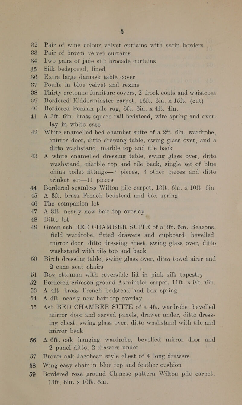 40 43 44 45 46 47 48 49 50 51 52 53 5d 56 57 58 59 5 Pair of wine colour velvet curtains with satin borders Pair of brown velvet curtains Two pairs of jade silk brocade curtains Silk bedspread, lined Extra large damask table cover Pouffe in blue velvet and rexine Thirty cretonne furniture covers, 2 frock coats and waistcoat Bordered Kidderminster carpet, 16ft. 6in. x 15ft. (cut) Bordered Persian pile rug, 6ft. 6in. x 4ft. 4in. A 3ft. 6in. brass square rail bedstead, wire spring and over- lay in white case White enamelled bed chamber suite of a 2ft. 6in. wardrobe, mirror door, ditto dressing table, swing glass over, and a ditto washstand, marble top and tile back A white enamelled dressing table, swing glass over, ditto washstand, marble top and tile back, single set of blue china toilet fittings—7 pieces, 3 other pieces and ditto trinket set—1l1 pieces Bordered seamless Wilton pile carpet, 18ft. 6in. x 10ft. 6in. A 8ft. brass French bedstead and box spring The companion lot A 3ft. nearly new hair top overlay Ditto lot 7 Green ash BED CHAMBER SUITE of a 8ft. 6in. Beacons- field ‘wardrobe, fitted drawers and cupboard, bevelled mirror door, ditto dressing chest, swing glass over, ditto washstand with tile top and back Birch dressing table, swing glass over, ditto towel airer and 2 cane seat chairs ; Box ottoman with reversible lid in pink silk tapestry Bordered crimson ground Axminster carpet, 11ft. x 9ft. \6in, A 4ft. brass French bedstead and box spring A 4ft. nearly new hair top overlay Ash BED CHAMBER SUITE of a 4ft. wardrobe, bevelled mirror door and carved panels, drawer under, ditto dress- ing chest, swing glass over, ditto washstand with tile and mirror back A 6ft. oak hanging wardrobe, bevelled mirror door and 2 panel ditto, 2 drawers under [Brown oak Jacobean style chest of 4 long drawers Wing easy chair in blue rep and feather cushion Bordered rose ground Chinese pattern Wilton pile carpet, 13ft, 6in. x 10ft, 6in,