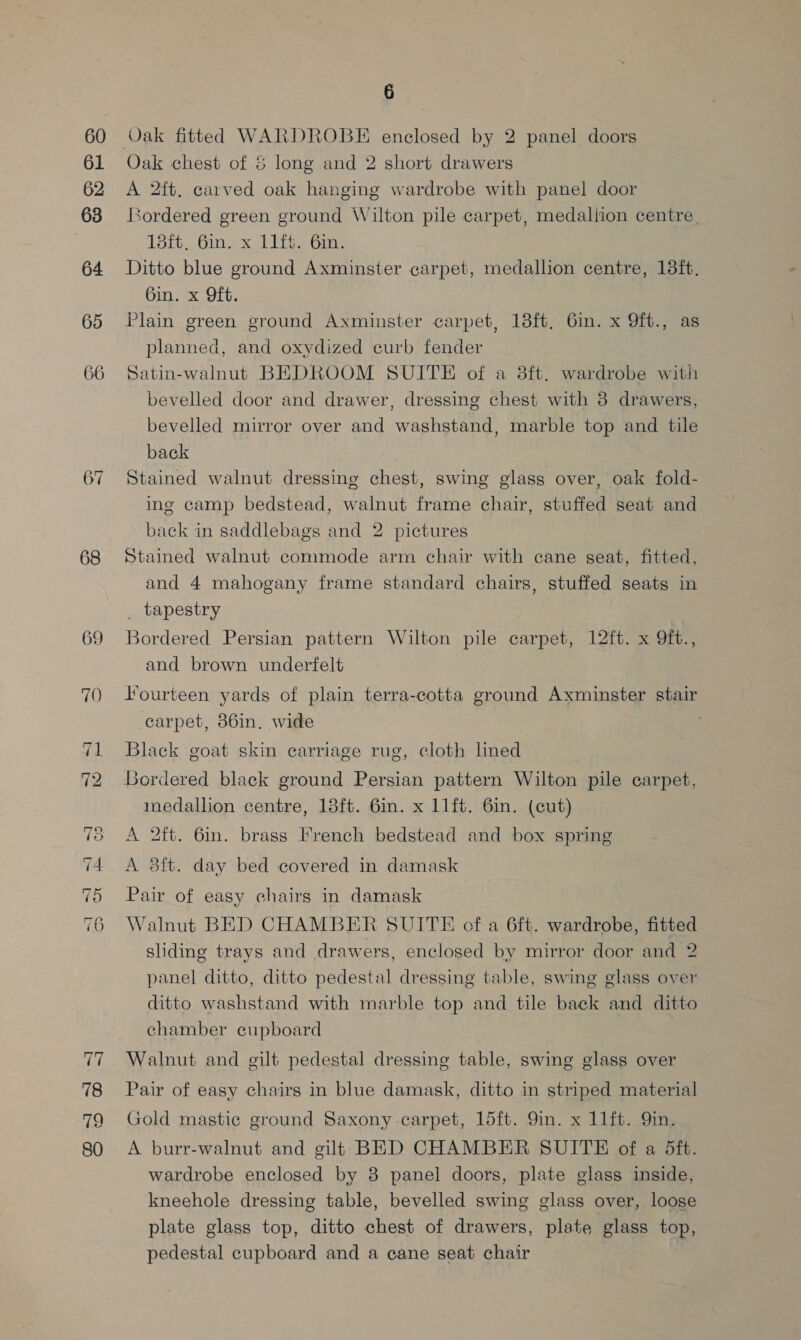 60 61 62 63 64 65 66 67 68 69 70 “Io wo ee o Ot ~~] ~~] =~] ~] ps ey) 78 79 80 6 Oak chest of &amp; long and 2 short drawers A 2ft. carved oak hanging wardrobe with panel door ordered green ground Wilton pile carpet, medallion centre, 13ft. 6in. x 11ft. 6in. Ditto blue ground Axminster carpet, medallion centre, 18ft. 6in. x Oft. Plain green ground Axminster carpet, 13ft, 6in. x 9ft., as planned, and oxydized curb fender Satin-walnut BEDROOM SUITE of a 8ft. wardrobe with bevelled door and drawer, dressing chest with 8 drawers, bevelled mirror over and washstand, marble top and tile back Stained walnut dressing chest, swing glass over, oak fold- ing camp bedstead, walnut frame chair, stuffed seat and back in saddlebags and 2 pictures Stained walnut commode arm chair with cane seat, fitted, and 4 mahogany frame standard chairs, stuffed seats in _ tapestry Bordered Persian pattern Wilton pile carpet, 12ft. x Oft., and brown underfelt fourteen yards of plain terra-cotta ground Axminster stair carpet, 86in. wide Black goat skin carriage rug, cloth lined Bordered black ground Persian pattern Wilton pile carpet, medallion centre, 18ft. 6in. x 11ft. 6in. (cut) A 2ft. 6in. brass French bedstead and box spring A 38ft. day bed covered in damask Pair of easy chairs in damask Walnut BED CHAMBER SUITE of a 6ft. wardrobe, fitted sliding trays and drawers, enclosed by mirror door and 2 panel ditto, ditto pedestal dressing table, swing glass over ditto washstand with marble top and tile back and ditto chamber cupboard Walnut and gilt pedestal dressing table, swing glass over Pair of easy chairs in blue damask, ditto in striped material Gold mastic ground Saxony carpet, 15ft. 9in. x 11ft. Yin. A burr-walnut and gilt BED CHAMBER SUITE of a 5ft. wardrobe enclosed by 8 panel doors, plate glass inside, kneehole dressing table, bevelled swing glass over, loose plate glass top, ditto chest of drawers, plate glass top, pedestal cupboard and a cane seat chair