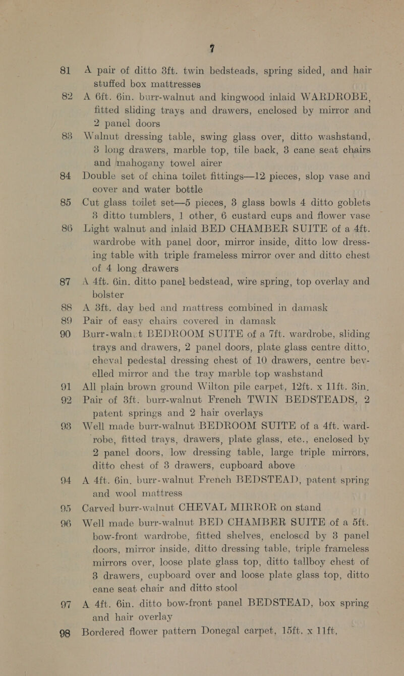 8] 84 85 86 94 95 96 OF 98 7 A pair of ditto 3ft. twin bedsteads, spring sided, and hair stuffed box mattresses A 6ft. 6in. burr-walnut and kingwood inlaid WARDROBE, fitted sliding trays and drawers, enclosed by mirror and 2 panel doors Walnut dressing table, swing glass over, ditto washstand, 3 long drawers, marble top, tile back, 3 cane seat chairs and mahogany towel airer Double set of china toilet fittings—12 pieces, slop vase and cover and water bottle Cut glass toilet set—5 pieces, 3 glass bowls 4 ditto goblets 8 ditto tumblers, 1 other, 6 custard cups and flower vase Light walnut and inlaid BED CHAMBER SUITE of a 4ft. wardrobe with panel door, mirror inside, ditto low dress- ing table with triple frameless mirror over and ditto chest of 4 long drawers A 4ft. 6in. ditto pane] bedstead, wire spring, top overlay and bolster A 3ft. day bed and mattress combined in damask Pair of easy chairs covered in damask Burr-walnet BEDROOM SUITE of a 7ft. wardrobe, sliding trays and drawers, 2 panel doors, plate glass centre ditto, cheval pedestal dressing chest of 10 drawers, centre bev- elled mirror and the tray marble top washstand All plain brown ground Wilton pile carpet, 12ft. x 11ft. 3in. Pair of 8ft. burr-walnut French TWIN BEDSTEADS, 2 patent springs and 2 hair overlays Well made burr-walnut BEDROOM SUITE of a 4ft. ward- robe, fitted trays, drawers, plate glass, etc., enclosed by 2 panel doors, low dressing table, large triple mirrors, ditto chest of 8 drawers, cupboard above A 4ft. 6in, burr-walnut French BEDSTEAD, patent spring and wool mattress Carved burr-walnut CHEVAL MIRROR on stand Well made burr-walnut BED CHAMBER SUITE of a 5tt. bow-front wardrobe, fitted shelves, enclosed by 3 panel doors, mirror inside, ditto dressing table, triple frameless mirrors over, loose plate glass top, ditto tallboy chest of 3 drawers, cupboard over and loose plate glass top, ditto cane seat chair and ditto stool A 4ft. 6in. ditto bow-front panel BEDSTEAD, box spring and hair overlay Bordered flower pattern Donegal carpet, 15ft, x 11ft,