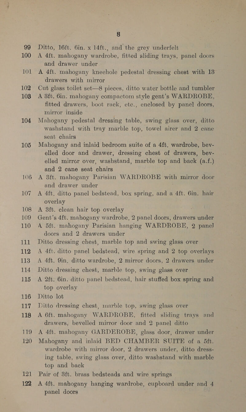 99 100 101 102 1038 104 105 107 108 109 110 ka 112 113 114 115 116 117 118 119 120 121 122 8 Ditto, 16ft. 6in. x 14ft., and the grey underfelt A 4ft. mahogany wardrobe, fitted sliding trays, panel doors and drawer under — 7 A 4ft. mahogany kneehole pedestal dressing chest with 138 drawers with mirror Cut glass toilet set—8 pieces, ditto water bottle and tumbler A 8ft. 6in. mahogany compactom style gent’s WARDROBE, fitted drawers, boot rack, etc., enclosed by panel doors, mirror inside Mahogany pedestal dressing table, swing glass over, ditto washstand with tray marble top, towel airer and 2 cane seat chairs Mahogany and inlaid bedroom suite of a 4ft. wardrobe, bev- elled door and drawer, dressing chest of drawers, bev- elled mirror over, washstand, marble top and back (a.f.) and 2 cane seat chairs A 8ft. mahogany Parisian WARDROBE with mirror door and drawer under A 4ft. ditto panel bedstead, box spring, and a 4ft. 6in. hair overlay A 3ft. clean hair top overlay Gent’s 4ft. mahogany wardrobe, 2 panel doors, drawers under A 5ft. mahogany Parisian hanging WARDROBE, 2 panel doors and 2 drawers under Ditto dressing chest, marble top and swing glass over A 4ft. ditto panel bedstead, wire spring and 2 top overlays A 4ft. 9in. ditto wardrobe, 2 mirror doors, 2 drawers under Ditto dressing chest, marble top, swing glass over A 2ft. 6in. ditto panel bedstead, hair stuffed box spring and top overlay Ditto lot ditto dressing chest, marble top, swing glass over A 6ft. mahogany WARDROBE, fitted sliding trays and drawers, bevelled mirror door and 2 panel] ditto A 4ft. mahogany GARDEROBHE, glass door, drawer under Mahogany and inlaid BED CHAMBER SUITE of a 5ft. wardrobe with mirror door, 2 drawers under, ditto dress- ing table, swing glass over, ditto washstand with marble top and back Pair of 3ft. brass bedsteads and wire springs A 4ft. mahogany hanging wardrobe, cupboard under and 4 panel doors