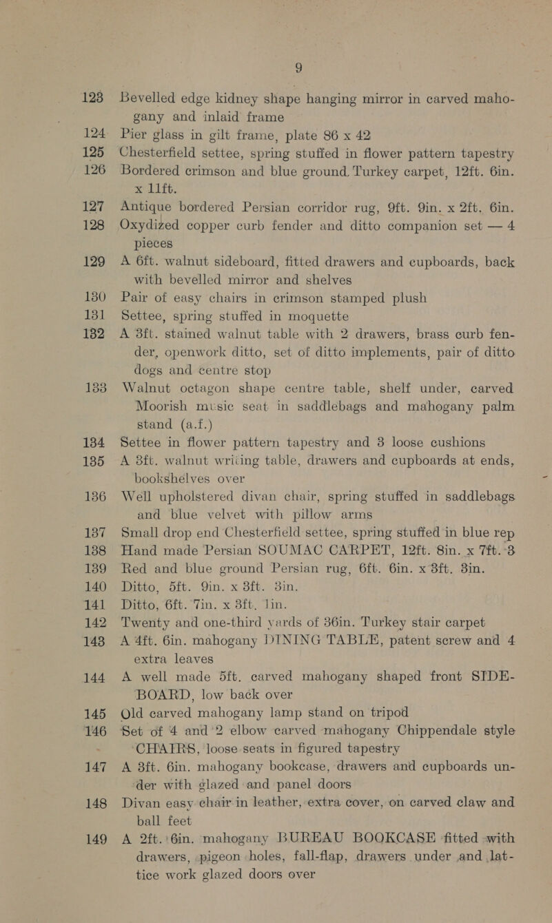 123 125 126 127 128 129 130 131 1382 134 135 136 137 138 139 140 141 142 143 144 145 146 147 148 149 2 Bevelled edge kidney shape hanging mirror in carved maho- gany and inlaid frame Pier glass in gilt frame, plate 86 x 42 Chesterfield settee, spring stuffed in flower pattern tapestry Bordered crimson and blue ground Turkey carpet, 12ft. 6in. x 11ft. Antique bordered Persian corridor rug, 9ft. Qin. x 2ft. 6in. Oxydized copper curb fender and ditto companion set — 4 pieces A 6ft. walnut sideboard, fitted drawers and cupboards, back with bevelled mirror and shelves Pair of easy chairs in crimson stamped plush Settee, spring stuffed in moquette A 83ft. stained walnut table with 2 drawers, brass curb fen- der, openwork ditto, set of ditto implements, pair of ditto dogs and centre stop Walnut octagon shape centre table, shelf under, carved Moorish music seat in saddlebags and mahogany palm stand (a.f.) Settee in flower pattern tapestry and 3 loose cushions A 8ft. walnut writing table, drawers and cupboards at ends, bookshelves over Well upholstered divan chair, spring stuffed in saddlebags and blue velvet with pillow arms Small drop end Chesterfield settee, spring stuffed in blue rep Hand made Persian SOUMAC CARPET, 12ft. Sin. x 7.3 Red and blue ground Persian rug, 6ft. 6in. x 8ft. 3in. Ditto, 5ft. Qin. x 3ft. 3in. Wii. Ofb.. (in, x. O1G,) Is Twenty and one-third yards of 36in. Turkey stair carpet A 4ft. 6in. mahogany DINING TABLE, patent screw and 4 extra leaves A well made 5ft. carved mahogany shaped front SITDE- BOARD, low back over Old carved mahogany lamp stand on tripod Set of 4 and’2 elbow carved mahogany Chippendale style ‘CHATRS, loose seats in figured tapestry A 8ft. 6in. mahogany bookcase, drawers and cupboards un- der with glazed and panel doors Divan easy chair in leather, extra cover, on carved claw and ball feet A 2ft.:6in. mahogany BUREAU BOOKCASE ‘fitted -with drawers, pigeon holes, fall-flap, drawers under and _lat- tice work glazed doors over