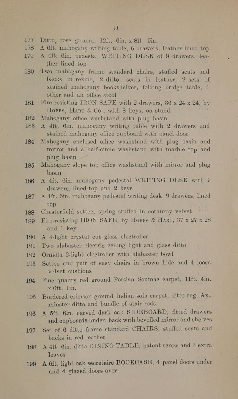 177 178 179 181 182 183 184 185 186 187 188 189 190 191 192 193 194 195 196 18 ¥ 198 199 Li Ditto, rose ground, 12ft. 6in. x 8ft. Qin. A 6ft. mahogany writing table, 6 drawers, leather lined top A 4ft. 6in. pedestal WRITING DESK of 9 drawers, lea- ther lned top backs in rexine, 2 ditto, seats in leather, 2 sets of. stained mahogany bookshelves, folding bridge table, 1 other and an office stool Fire resisting IRON SAFE with 2 drawers, 36 x 24 x 24, by Hosss, Hart &amp; Co., with 8 keys, on stand Mahogany office washstand with plug basin A 4ft. 6in. mahogany writing table with 2 drawers and stained mahogany office cupboard with panel door Mahogany enclosed office washstand with plug basin and mirror and a half-circle washstand with marble top and plug basin Mahogany slope top office washstand with mirror and plug basin A 4ft. 6in. mahogany pedestal WRITING DESK with 9 drawers, lined top and 2 keys A 4ft. 6in. mahogany pedestal writing desk, 9 drawers, lined top Chesterfield settee, spring stuffed in corduroy velvet Fire-resisting TRON SAFE, by Hosss &amp; Hart, 87 x 27 x 28 and 1 key A 4-light crystal cut glass electrolier Two alabaster electric ceiling light and glass ditto Ormolu 2-light electrolier with alabaster bowl velvet cushions Fine quality red ground Persian Soumac carpet, 11ft. 4in. sep. 01in. Bordered crimson ground Indian sofa carpet, ditto rug, Ax- minster ditto and bundle of stair rods . A 5Bft. Bin. carved dark oak SIDEBOARD, fitted drawers and cupboards under, back with bevelled mirror and shelves Set of 6 ditto frame standard CHAIRS, stuffed seats and backs in red leather A 4ft. Gin. ditto DINING TABLE, patent screw and 8 extra leaves A 6ft. light oak secretaire BOOKCASE, 4 panel doors under and 4 glazed doors over