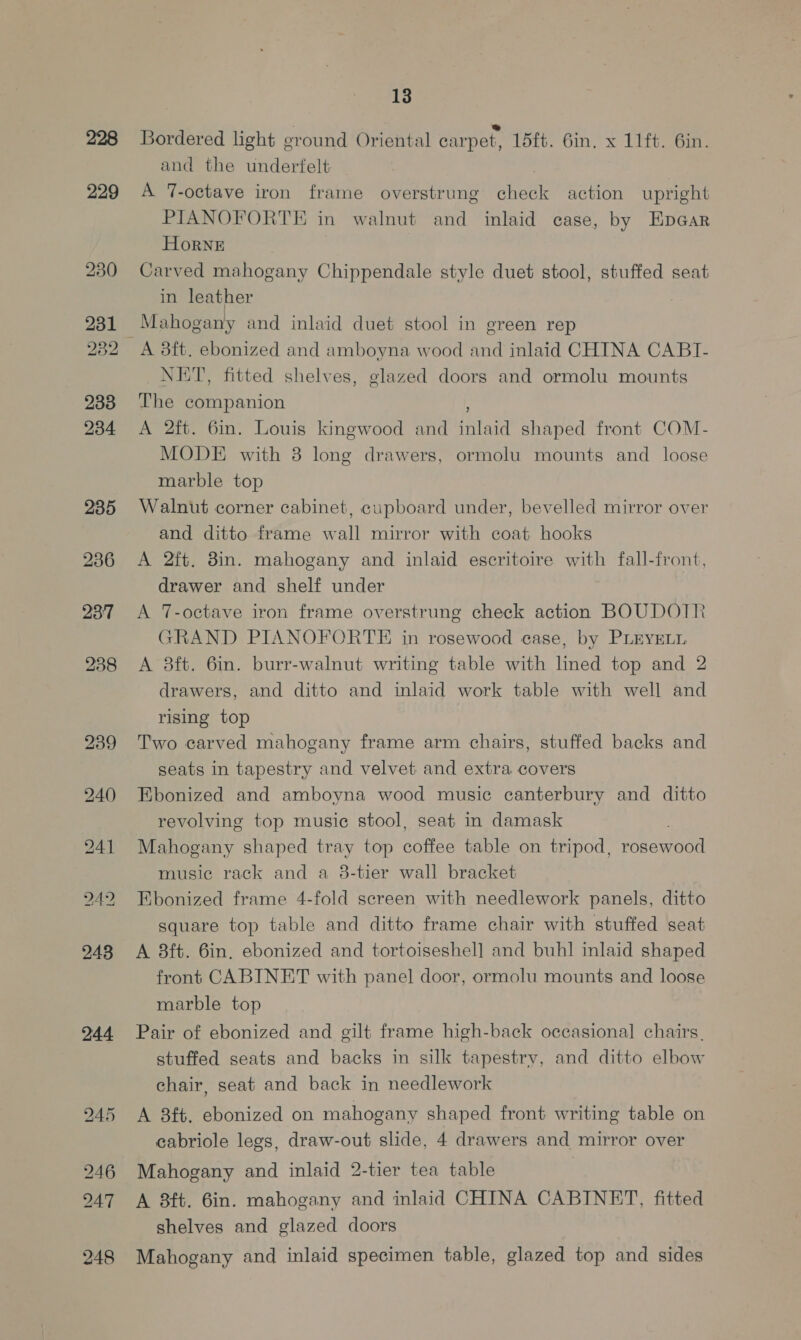 229 230 231 232 233 234 235 236 237 248 244 13 Bordered light ground Oriental carpet, 15ft. 6in. x 11ft. 6in. and the underfelt: A 7-octave iron frame overstrung check action upright PIANOFORTE in walnut and inlaid case, by Epaar HorNE Carved mahogany Chippendale style duet stool, stuffed seat in leather Mahogany and inlaid duet stool in ereen rep NET, fitted shelves, glazed doors and ormolu mounts The companion ; A 2ft. 6in. Louis kingwood and inlaid shaped front COM- MODE with 3 long drawers, ormolu mounts and loose marble top Walnut corner cabinet, cupboard under, bevelled mirror over and ditto frame wall mirror with coat hooks A 2ft. 8in. mahogany and inlaid escritoire with fall-front, drawer and shelf under A 7-octave iron frame overstrung check action BOUDOTR GRAND PIANOFORTE in rosewood case, by PLEYELL A 3ft. 6in. burr-walnut writing table with lined top and 2 drawers, and ditto and inlaid work table with well and rising top Two carved mahogany frame arm chairs, stuffed backs and seats in tapestry and velvet and extra covers Ebonized and amboyna wood music canterbury and ditto revolving top music stool, seat in damask . Mahogany shaped tray top coffee table on tripod, rosewood music rack and a 3-tier wall bracket Ebonized frame 4-fold screen with needlework panels, ditto square top table and ditto frame chair with stuffed seat A 8ft. 6in, ebonized and tortoiseshell and buhl inlaid shaped front CABINET with panel door, ormolu mounts and loose marble top Pair of ebonized and gilt frame high-back occasional chairs, stuffed seats and backs in silk tapestry, and ditto elbow chair, seat and back in needlework A 3b. ebonized on mahogany shaped front writing table on cabriole legs, draw-out slide, 4 drawers and mirror over Mahogany and inlaid 2-tier tea table A 3ft. 6in. mahogany and inlaid CHINA CABINET, fitted shelves and glazed doors Mahogany and inlaid specimen table, glazed top and sides