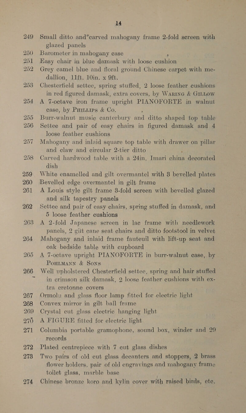 267 268 269 270 271 272 278 14 Small ditto and*carved mahogany frame 2-fold screen with glazed panels Barometer in mahogany case ° Easy chair in blue damask with loose cushion Grey camel blue and floral eround Chinese carpet with me- dallion, 11ft. 10in. x 9ft. Chesterfield settee, spring stuffed, 2 loose feather cushions in red figured damask, extra covers, by WarinG &amp; GILLOW A 7-octave iron frame upright PIANOFORTE in walnut case, by Puinuips &amp; Co. Burr-walnut music canterbury and ditto shaped top table Settee and pair of easy chairs in figured damask and 4 loose feather cushions Mahogany and inlaid square top table with drawer on pillar and claw and circular 2-tier ditto : Carved hardwood table with a 24in. Imari china decorated dish White enamelled and gilt overmantel with 8 bevelled plates A Louis style gilt frame 8-fold screen with bevelled glazed and silk tapestry panels Settee and pair of easy chairs, spring stuffed in damask, and 5 loose feather cushions A 2-fold Japanese screen in lac frame with needlework panels, 2 gilt cane seat chairs and ditto footstool in velvet Mahogany and inlaid frame fauteuil with lift-up seat and oak bedside table with cupboard A 7-octave upright PIANOFORTE in burr-walnut case, by PoHLMANN &amp; Sons Well upholstered Chesterfield settee, spring and hair stuffed in crimson silk damask, 2 loose feather cushions with ex- tra cretonne covers Ormolu and glass floor lamp fitted for electric light Convex mirror in gilt ball frame Crystal cut glass electric hanging hght A FIGURE fitted for electric light Columbia portable gramophone, sound box, winder and 29 records | Plated centrepiece with 7 cut glass dishes Two pairs of old cut glass decanters and stoppers, 2 brass flower holders, pair of old engravings and mahogany frame toilet glass, marble base ; Chinese bronze koro and kylin cover with raised birds, ete,