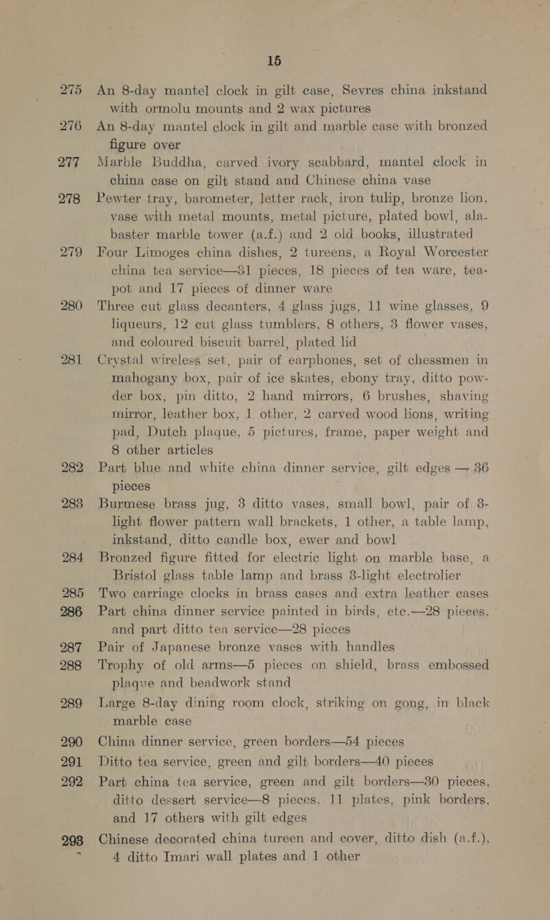 275 276 277 278 279 280 284 285 286 289 290 291 292 ~ 15 An 8-day mantel clock in gilt case, Sevres china inkstand with ormolu mounts and 2 wax pictures An 8-day mantel clock in gilt and marble case with bronzed figure over Marble Buddha, carved ivory seabbard, mantel clock in china case on gilt stand and Chinese china vase Pewter tray, barometer, letter rack, iron tulip, bronze lion, vase with metal mounts, metal picture, plated bowl, ala- baster marble tower (a.f.) and 2 old books, illustrated Four Limoges china dishes, 2 tureens, a Royal Worcester china tea service—81 pieces, 18 pieces of tea ware, tea- pot and 17 pieces of dinner ware Three cut glass decanters, 4 glass jugs, 11 wine glasses, 9 liqueurs, 12 cut glass tumblers, 8 others, 3 flower vases, and coloured biscuit barrel, plated lid Crystal wireless set, pair of earphones, set of chessmen in mahogany box, pair of ice skates, ebony tray, ditto pow- der box, pin ditto, 2 hand mirrors, 6 brushes, shaving mirror, leather box, 1 other, 2 carved wood lions, writing pad, Dutch plaque, 5 pictures, frame, paper weight and 8 other articles Part blue and white china dinner service, gilt edges — 36 pieces Burmese brass jug, 38 ditto vases, small bowl, pair of 3- light flower pattern wall brackets, 1 other, a table lamp, inkstand, ditto candle box, ewer and bowl Bronzed figure fitted for electric light on marble base, a Bristol glass table lamp and brass 8-light electrolier Two carriage clocks in brass cases and extra leather cases Part china dinner service painted in birds, ete. Sen pieces, and part ditto tea service—28 pieces Pair of Japanese bronze vases with handles Trophy of old arms—5 pieces on shield, brass embossed plaque and beadwork stand Large 8-day dining room clock, striking on gong, in black marble case  Ditto tea service, green and gilt borders—40 pieces Part china tea service, green and gilt borders—380 pieces, ditto dessert service—8 pieces, 11 plates, pink borders, and 17 others with gilt edges Chinese decorated china tureen and cover, ditto dish (a.f.), 4 ditto Imari wall plates and 1 other