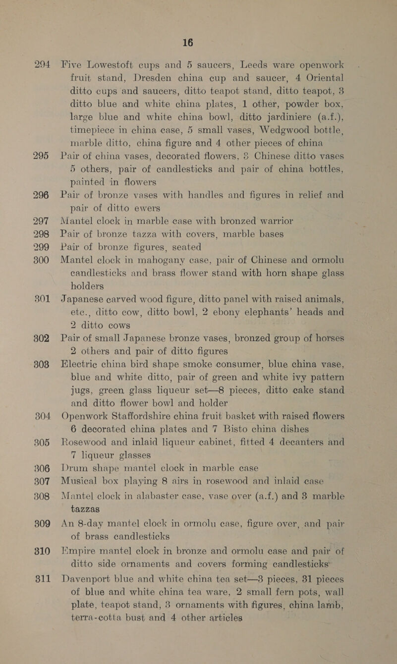 295 301 302 303 306 307 808 309 310 311 16 Five Lowestoft cups and 5 saucers, Leeds ware openwork fruit stand, Dresden china cup and saucer, 4 Oriental ditto cups and saucers, ditto teapot stand, ditto teapot, 8 ditto blue and white china plates, 1 other, powder box, large blue and white china bowl, ditto jardiniere (a.f.), timepiece in china case, 5 small vases, Wedgwood bottle, marble ditto, china figure and 4 other pieces of china Pair of china vases, decorated flowers, 2 Chinese ditto vases 5 others, pair of candlesticks and pair of china bottles, painted in flowers Pair of bronze vases with handles and figures in relief and pair of ditto ewers Mantel clock in marble case with bronzed warrior Pair of bronze tazza with covers, marble bases Pair of bronze figures, seated Mantel clock in mahogany case, pair of Chinese and ormolu candlesticks and brass flower stand with horn shape glass holders Japanese carved wood figure, ditto panel with raised animals, etc., ditto cow, ditto bowl, 2 ebony elephants’ heads and 2 ditto cows ! Pair of small Japanese bronze vases, bronzed group of horses 2 others and pair of ditto figures Electric china bird shape smoke consumer, blue china vase, blue and white ditto, pair of green and white ivy pattern jugs, green glass liqueur set—8 pieces, ditto cake stand and ditto flower bowl and holder Openwork Staffordshire china fruit basket with raised flowers 6 decorated china plates and 7 Bisto china dishes Rosewood and inlaid liqueur cabinet, fitted 4 decanters and 7 liqueur glasses Drum shape mantel clock in marble case Musical box playing 8 airs in rosewood and inlaid case Mantel clock in alabaster case, vase over (a.f.) and 3 marble tazZas An 8-day mantel clock in ormolu ease, figure over, and pair of brass candlesticks Himpire mantel clock in bronze and ormolu case and pair of ditto side ornaments and covers forming candlesticks Davenport blue and white china tea set—38 pieces, 31 pieces of blue and white china tea ware, 2 small fern pots, wall plate, teapot stand, 8 ornaments with figures, china lamb, terra-cotta bust and 4 other articles