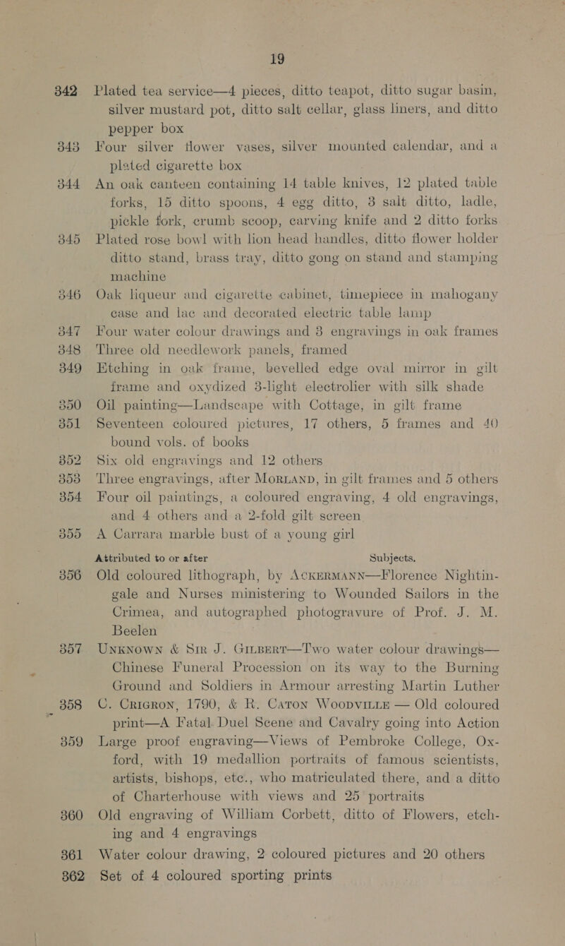 d40 O46 d47 348 349 357 360 361 362 19 Plated tea service—4 pieces, ditto teapot, ditto sugar basin, silver mustard pot, ditto salt cellar, glass liners, and ditto pepper box Four silver Hower vases, silver mounted calendar, and a plated cigarette box An oak canteen containing 14 table knives, 12 plated table forks, 15 ditto spoons, 4 egg ditto, 3 salt ditto, ladle, pickle fork, crumb scoop, carving knife and 2 ditto forks Plated rose bow! with hon head handles, ditto flower holder ditto stand, brass tray, ditto gong on stand and stamping machine Oak liqueur and cigarette cabinet, timepiece in mahogany case and lac and decorated electric table lamp Four water colour drawings and 8 engravings in oak frames Three old needlework panels, framed Ktching in oak frame, bevelled edge oval mirror in gilt frame and oxydized 8-lght electroher with silk shade Oil painting—Landscape with Cottage, in gilt frame Seventeen coloured pictures, 17 others, 5 frames and 40 bound vols. of books Six old engravings and 12 others Three engravings, after MorLAnpD, in gilt frames and 5 others Four oil paintings, a coloured engraving, 4 old engravings, and 4 others and a 2-fold gilt screen A Carrara marble bust of a young girl Attributed to or after Subjects. Old coloured lithograph, by AckErmann—Florence Nightin- gale and Nurses ministering to Wounded Sailors in the Crimea, and autographed photogravure of Prof. J. M. Beelen Unknown &amp; Sir J. Grupert—Two water colour drawings— Chinese Funeral Procession on its way to the Burning Ground and Soldiers in Armour arresting Martin Luther C. Cricgron, 1790, &amp; RK. Caton Woopvitte — Old coloured print—A Fatal Duel Scene and Cavalry going into Action Large proof engraving—Views of Pembroke College, Ox- ford, with 19 medalhon portraits of famous scientists, artists, bishops, etc., who matriculated there, and a ditto of Charterhouse with views and 25 portraits Old engraving of William Corbett, ditto of Flowers, etch- ing and 4 engravings Water colour drawing, 2 coloured pictures and 20 others Set of 4 coloured sporting prints