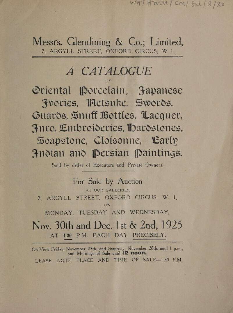 Messrs. Glendining &amp; Co.; Limited, Meee LE STREET, ORFORD EIRCUS,;, W_1e A CA PALOG rE) Oriental Botcelmini Fapanese Svories, Wetsuke, Swords, Guards, Snuff Bottles, Dacquer, Suro, Eimbroideries, Dardstones, Soapstone, Cloisonne, Larly Snodian and Persian [Paintings, Sold by order of Executors and Private Owners.  For Sale by Auction AT OUR GALLERIES, fees y LIL STREET, .QaFORD , CIRCUS, W. |, ON ) MONDAY, TUESDAY AND WEDNESDAY, Nov. 30th and Dec. Ist &amp; 2nd, 1925 AT 1.30 P.M. EACH DAY PRECISELY.   On View Friday, November 27th, and Saturday, November 28th, until | p.m., and Mornings of Sale unt] 12 noon. LEASE NOTE PLACE AND TIME OF SALE—1.30 P.M.