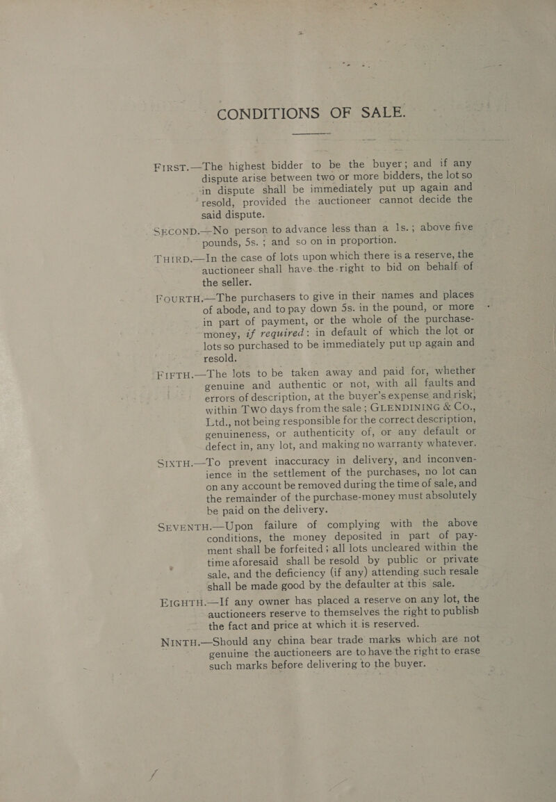 CONDITIONS OF SALE. — First.—The highest bidder to be the buyer; and if any dispute arise between two or more bidders, the lot so in dispute shall be immediately put up again and ‘resold, provided the -auctioneer cannot decide the said dispute. | _SECOND.—-No person to advance less than a ls.; above five - pounds, 5s. ; and so on in proportion. Tutrp.——In the case of lots upon which there 1s a reserve, the auctioneer shall have the-right to bid on behalf of - the seller. FOURTH.—The purchasers to give in their names and places of abode, and to pay down 5s. in the pound, or more in part of payment, or the whole of the purchase- money, if required: in default of which the lot or _lotsso purchased to be immediately put up again and resold. Frrtu.—The lots to be taken away and paid for, whether genuine and authentic or not, with all faults and errors of description, at the buyer’s expense and risk, within Two days from the sale ; GLENDINING &amp; CO., Ltd., not being responsible for the correct description, genuineness, or authenticity of, or any default or defect in, any lot, and making no warranty whatever. SixtH.—To prevent inaccuracy in delivery, and inconven- ‘ence in the settlement of the purchases, no lot can on any account be removed during the time of sale, and the remainder of the purchase-money must absolutely be paid on the delivery. SEVENTH.—Upon failure of complying with the above conditions, the money deposited in part of pay- ment shall be forfeited; all lots uncleared within the time aforesaid shall be resold by public or private sale, and the deficiency (if any) attending such resale shall be made good by the defaulter at this sale. EIGHTH.—If any owner has placed a reserve on. any lot, the auctioneers reserve to themselves the right to publish the fact and price at which it is reserved. NINTH.—Should any china bear trade marks. which are not genuine the auctioneers are to have the right to erase such marks before delivering to the buyer.