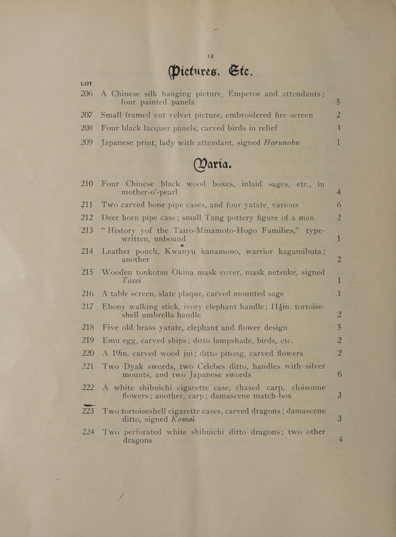 Pictures, Ete. A Chinese silk hanging picture, Emperor and attendants; four painted panels Small framed cut velvet picture, embroidered fire screen Four black lacquer panels, carved birds in relief Japanese print, lady with attendant, signed Harunobu Darta. Four Chinese black wood boxes, inlaid sages, etc., in mother-o’-pearl Two carved bone pipe cases, and-four yatate, various Deer horn pipe case; small Tang pottery figure of a man “History yof the Tairo-Minamoto-Hogo Families,” type- written, unbound e Leather pouch, Kwanyu kanamono, warrior kagamibuta; another Wooden tonkotsu Okina mask cover, mask netsuke, signed Toses A table screen, slate plaque, carved mounted sage Ebony walking stick, ivory elephant handle; 1141n. tortoise- shell umbrella handle Five old brass yatate, elephant and flower design Emu egg, carved ships; ditto lampshade, birds, ete. A 19in. carved wood jui; ditto pitong, carved flowers Two Dyak swords, two Celebes ditto, handles with silver mounts, and two Japanese swords A white shibuichi cigarette case, chased carp, cloisonne flowers; another, carp; damascene match-box Two tortoiseshell cigarette cases, carved dragons ; damascene ditto, signed Koma Two perforated white shibuichi ditto dragons; two other dragons me ae Po ou ins Ov = het G1