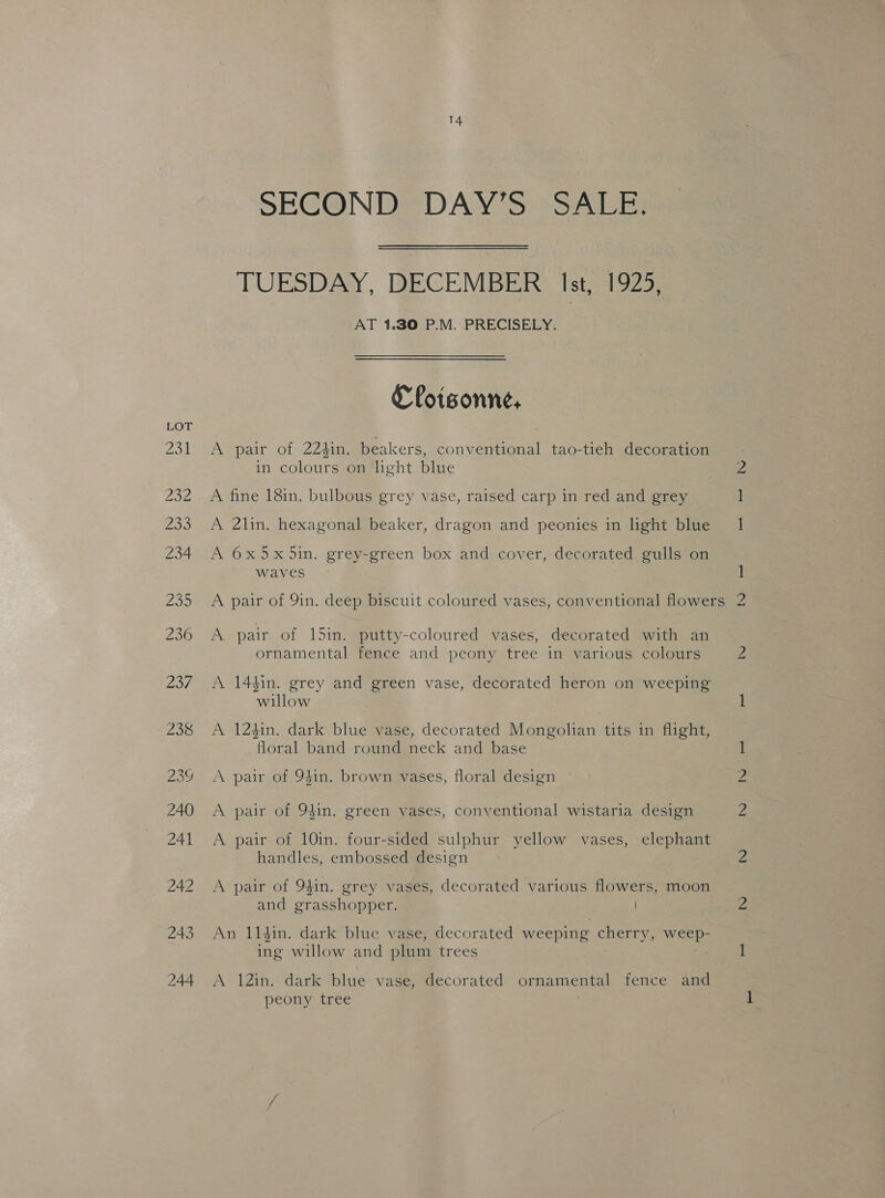 SECONDS DAY'S SAE TUESDAY, DECEMBER Ist, 1925, AT 1.30 P.M. PRECISELY. €foisonne, A pair of 224in. beakers, conventional tao-tieh decoration in colours on lght blue A fine 18in. bulbous grey vase, raised carp in red and grey A 2lin. hexagonal beaker, dragon and peonies in light blue A 6x5x5in. grey-green box and cover, decorated gulls on waves A pair of 9in. deep biscuit coloured vases, conventional flowers A pair of 15in. putty-coloured vases, decorated with an ornamental fence and peony tree in various colours A 14¢in. grey and green vase, decorated heron on weeping willow A 124in. dark blue vase, decorated Mongolian tits in flight, floral band round neck and base A pair of 94in. brown vases, floral design A pair of 94in. green vases, conventional wistaria design A pair of 10in. four-sided sulphur yellow vases, elephant handles, embossed design A pair of 94in. grey vases, decorated various flowers, moon and grasshopper. An 114in. dark blue vase, decorated weeping cherry, weep- ing willow and plum trees A 12in. dark blue vase, decorated ornamental fence and peony tree ; fs hod INQ