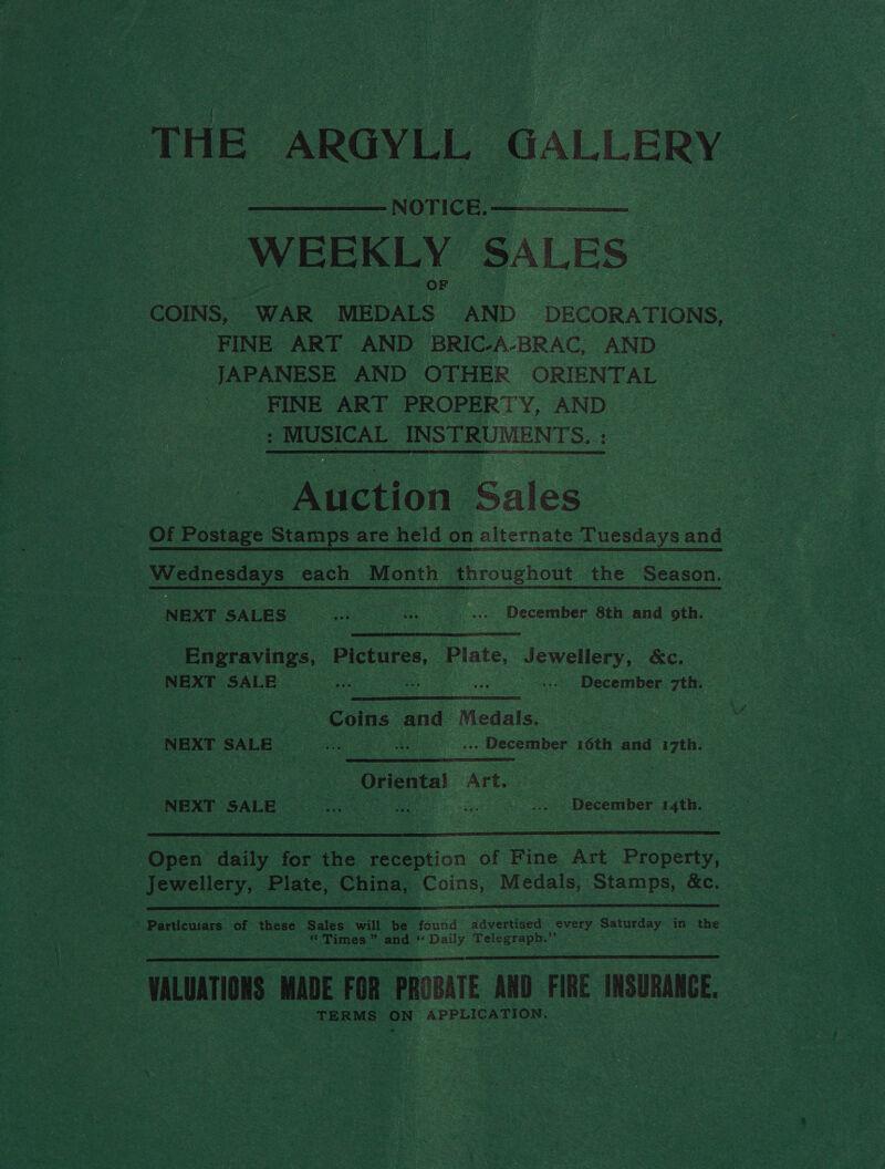 THE ARGYLL GALLERY - NOTICE. WEEKLY SALES - COINS, WAR MEDALS AND DECORATIONS, | FINE ART AND BRIC-A-BRAC, AND JAPANESE AND OTHER ORIENTAL FINE ART PROPERTY, AND : MUSICAL INSTRUMENTS. : - Auction Sales Of Postage Stamps are held on alternate Tuesdays and Wednesdays each Month throughout the Season. NEXT SALES ener va ..> December 8th and oth.  Engravings, Pictures, Plate, Jewellery, &amp;c. NEXT Sel eh ir nae fi ae ... December 7th. | Chine and Menals NEXT SALE ae | ». December 16th and 7th. a ‘Oriental Art. NEXT SALE Oa. on -... > December 14th. Open daily for the reception of Fine Art Property, Jewellery, Plate, China, Coins, Medals, Stamps, &amp;c.  * Particuiars of these Sales will be found advertised every Saturday in the “ Times ” and ‘ (Daily Asigercer HALUATIONS MADE FOR PROBATE AND FIRE INSURANCE. TERMS ON APPLICATION.