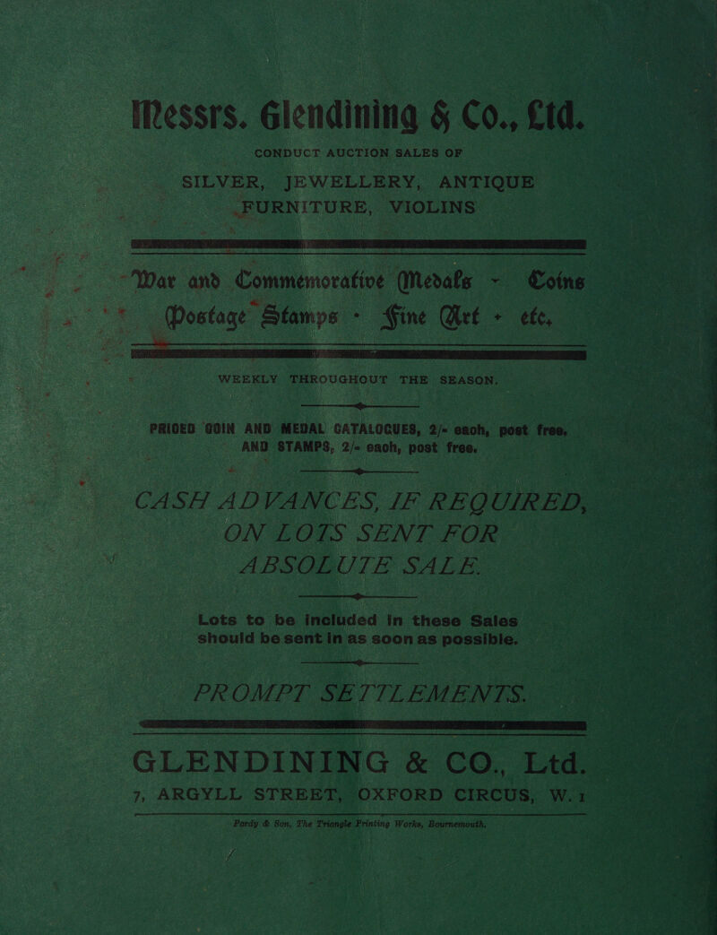 CONDUCT AUCTION SALES OF SILVER, JEWELLERY, ANTIQUE .FURNITURE, VIOLINS WEEKLY THROUGHOUT THE SEASON.  PRICED GOIN AND MEDAL GATALOCUES, 2/- each, post free. - AND STAMPS, 2/- each, post free.  CASH ADVANCES, IF REQUIRED ON LOTS SENT FOR ABSOLUTE SALE. 3  Lots to be included in these Sales should be sent in as soon as possible.  PROMPT Sh ITILEMEN TS. LR RT SE A Np SS SSS GLENDINING &amp; CO, Ltd. Pardy &amp; Son, The Triangle Printing Works, Bournemouth. f rey elds pe oy: nes io] - ’ ~ » 2 > ee 4 a f a CA weet G. bee ee : Erg RN? OE ee pete peat iF ty * re va preg oe) ee oe » 2S ae eee ~~ oom   at: a