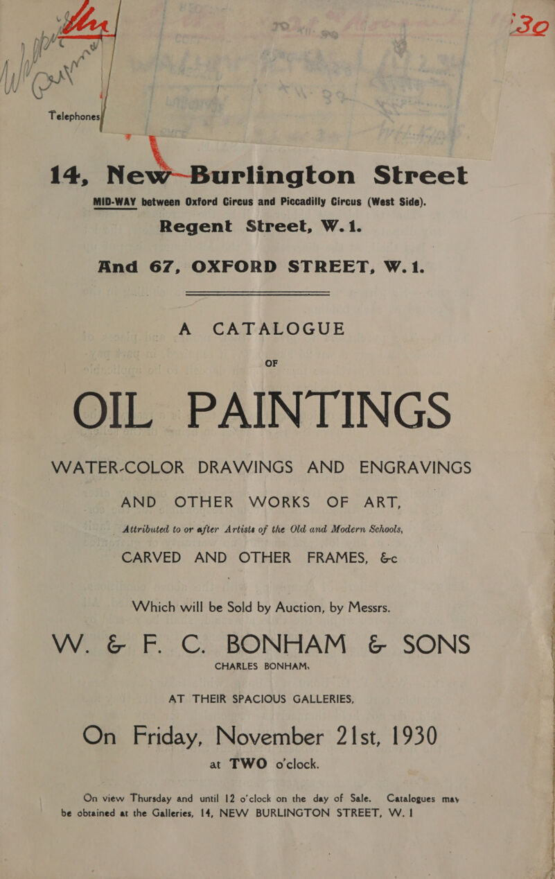  \ 14, New~Burlington Street MID-WAY between Oxford Circus and Piccadilly Circus (West Side). Regent Street, W.1. And 67, OXFORD STREET, W.1. A CATALOGUE OIL PAINTINGS WATER-COLOR DRAWINGS AND ENGRAVINGS AND OTHER WORKS OF ART, _ Attributed to or after Artiste of the Old and Modern Schools, CARVED AND OTHER FRAMES, &amp; Which will be Sold by Auction, by Messrs. W. &amp; F. C. BONHAM &amp; SONS CHARLES BONHAM, AT THEIR SPACIOUS GALLERIES, On Friday, November 21st, 1930 at TWO oclock. On view Thursday and until 12 o'clock on the day of Sale. Catalogues may be obtained at the Galleries, 14, NEVV BURLINGTON STREET, W. 1