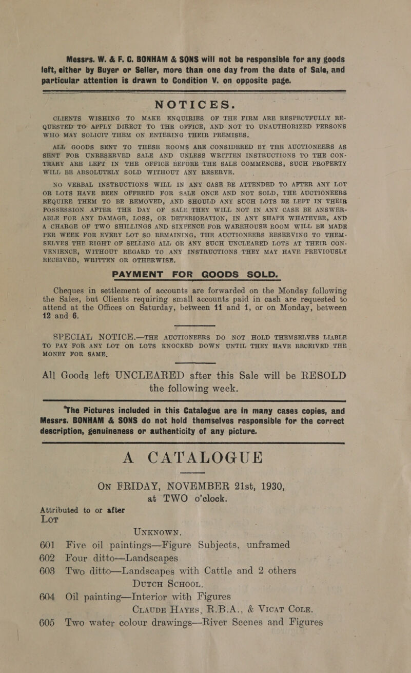 Messrs. W. &amp; F.C. BONHAM &amp; SONS will not be responsible for any goods left, either by Buyer or Seller, more than one day from the date of Sale, and particular attention is drawn to Condition V. on opposite page.    NOTICES. CLIENTS WISHING TO MAKE ENQUIRIES OF THE FIRM ARE RESPECTFULLY RE- QUESTED TO APPLY DIRECT TO THE OFFICE, AND NOT TO UNAUTHORIZED PERSONS WHO MAY SOLICIT THEM ON ENTERING THEIR PREMISES. ALE GOODS SENT TO THESE ROOMS ARE CONSIDERED BY THE AUCTIONEERS AS SENT FOR UNRESERVED SALE AND UNLESS WRITTEN INSTRUCTIONS TO THE CON- TRARY ARE LEFT IN THE OFFICE BEFORE THE SALE COMMENCES, SUCH PROPERTY WILL BE ABSOLUTELY SOLD WITHOUT ANY RESERVE. NO VERBAL INSTRUCTIONS WILL IN ANY OASE.BE ATTENDED TO AFTER ANY LOT OR LOTS HAVE BEEN OFFERED FOR SALE ONCE AND NOT SOLD, THE AUCTIONEERS REQUIRE THEM TO BE REMOVED, AND SHOULD ANY SUCH LOTS BE LEFT IN THEIR POSSESSION AFTER THE DAY OF SALE THEY WILL NOT IN ANY CASE BE ANSWER- ABLE FOR ANY DAMAGE, LOSS, OR DETERIORATION, IN ANY SHAPE WHATEVER, AND A CHARGE OF TWO SHILLINGS AND SIXPENCE FOR WAREHOUSE ROOM WILL BE MADE PER WEEK FOR EVERY LOT §0 REMAINING, THE AUCTIONEERS RESERVING TO THEM- SELVES THE RIGHT OF SELLING ALL OR ANY SUCH UNCLEARED LOTS AT THEIR OON- VENIENCE, WITHOUT REGARD TO ANY INSTRUCTIONS THEY MAY HAVE PREVIOUSLY RECEIVED, WRITTEN OR OTHERWISE. PAYMENT FOR GOODS SOLD. Cheques in settlement of accounts are forwarded on the Monday following the Sales, but Chents requiring small accounts paid in cash are requested to attend at the Offices on Saturday, between 11 and 1, or on Monday, between 12 and 6. SPECIAL NOTICE.—THE AUCTIONEERS DO NOT HOLD THEMSELVES LIABLE TO PAY FOR ANY LOT OR LOTS KNOCKED DOWN UNTIL THEY HAVE RECEIVED THE MONEY FOR SAME,  All Goods left UNCLEARED after this Sale will be ai 20. the following week,  “The Pictures included in this Catalogue are in many cases copies, and Messrs. BONHAM &amp; SONS do not hold themselves responsible af the correct ona tude genuineness or authenticity of any picture. A CATALOGUE On FRIDAY, NOVEMBER 2ist, 1930, at TWO o’clock.  Attributed to or after Lot UNKNOWN. 601 Five oil paintings—Figure Subjects, unframed 602 Four ditto—Landscapes 603 Two ditto—Landscapes with Cattle and 2 others Dutcu ScHoo., 604 Oil painting—Interior with Figures CLAUDE Haves, R.B.A., &amp; Vicat Come.