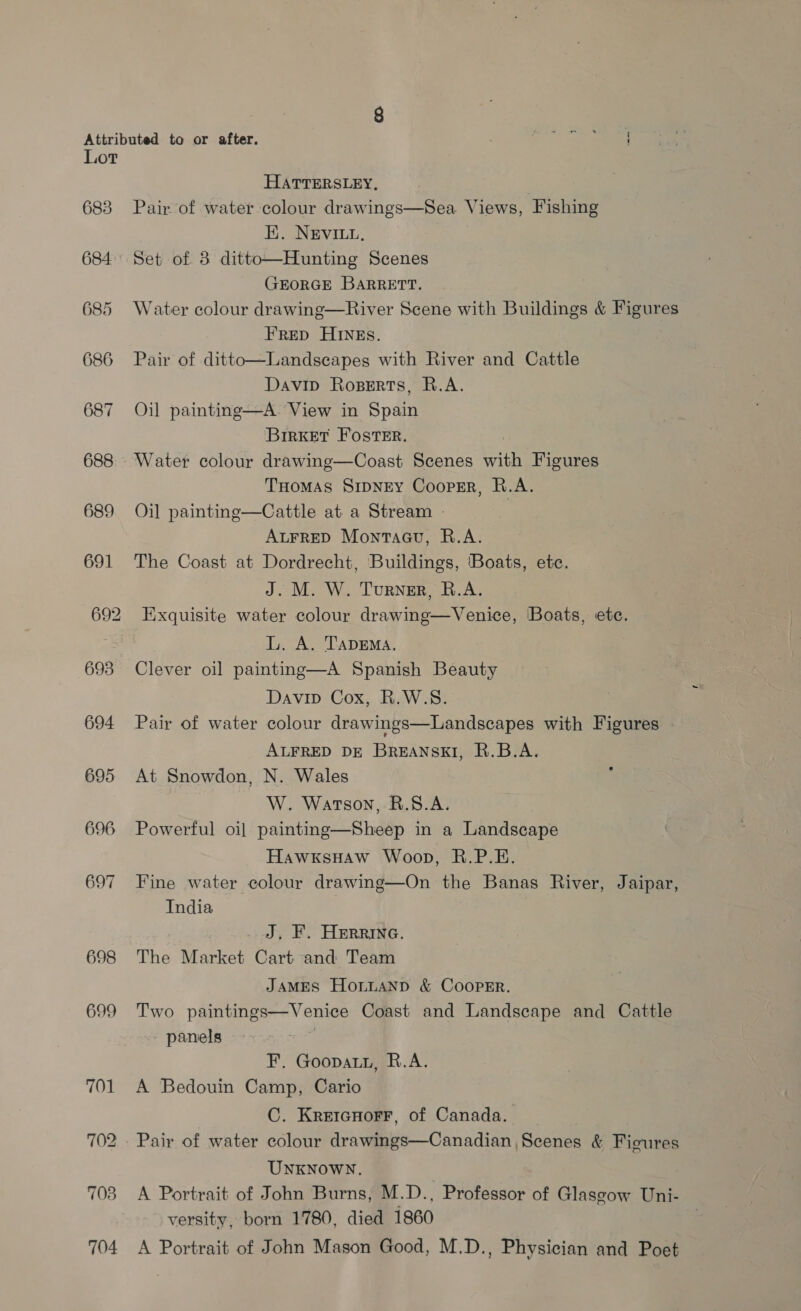 Lot HATTERSLEY, 683 Pair of water colour drawings—Sea Views, Fishing E. NEVILL, 684° Set of 8 ditto—Hunting Scenes GEORGE BARRETT. 685 Water colour drawing—River Scene with Buildings &amp; Figures FRED HINEs. 686 Pair of ditto—Landscapes with River and Cattle Davip Roperts, R.A. 687 Oil painting—A. View in Spain BirKeT Foster. | 688 Water colour drawing—Coast Scenes with Figures THoMAS SrpNry Cooprr, R.A. 689 Oil painting—Cattle at a Stream | | ALFRED Montacu, R.A. 691 The Coast at Dordrecht, Buildings, ‘Boats, etc. J. M. W. Turner, R.A. 692 Exquisite water colour drawing—Venice, Boats, etc. ae LL. A. TaDEMA. 693 Clever oil painting—A Spanish Beauty Davip Cox, R.W.S. 694 Pair of water colour drawings—Landscapes with Figures ALFRED DE BREANSKI, R.B.A. 695 At Snowdon, N. Wales W. Watson, RB.8.A. 696 Powerful oil painting—Sheep in a Landscape HawxksHaw Woop, R.P.E. 697 Fine water colour drawing—On the Banas River, Jaipar, India J, I. Herrine. 698 The Market Cart and Team JAMES HonLANpD &amp; CoopEr. 699 Two paintings—Venice Coast and Landscape and Cattle panels | F. Goopatr, R.A. 701 A Bedouin Camp, Cario C. Kreicnorr, of Canada. 702 . Pair of water colour drawings—Canadian Scenes &amp; Figures UNKNOWN. 703 A Portrait of John Burns, M.D., Professor of Glasgow Uni- versity, born 1780, died 1860 704 A Portrait of John Mason Good, M.D., Physician and Poet