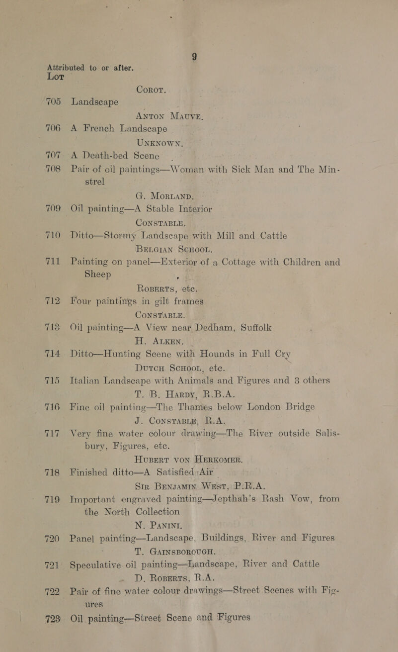 705 706 707 708 709 710 (eur 718 719 Corot. Landscape AnTON MAUVE, A French Landscape UNKNOWN. Pair of oil paintings—Woman with Sick Man and The Min- strel G. Moruanp. CONSTABLE, Ditto—Stormy Landscape with Mill and Cattle BELGIAN SCHOOL. Painting on panel—Exterior of a Cottage with Children and Sheep Ropers, ‘ete. Four paintings in gilt frames CONSTABLE. Oil painting—A View near Dedham, Suffolk H. ALKEN. Ditto—Hunting Scene with Hounds in Full Cry Dutcn ScHoot, ete. i Italian Landscape with Animals and Figures and 3 others Ta (By HAR gi A Fine oil painting—The Thames below London Bridge J. ConstTaBLE, R.A. | Very fine water colour drawing—The River outside Salis- bury, Figures, etc. Huvusert voN HERKOMER. Finished ditto—A Satisfied Air — Str Bensamin West, P.R.A. Tmportant engraved painting—Jepthah’s Rash Vow, from the North Collection N. PANINI. Pane] painting—Landscape, Buildings, River and Figures T. GAINSBOROUGH. Speculative oil painting—Landsecape, River and Cattle D. Roserts, R.A.  ures Oil painting—Street Scene and Figures