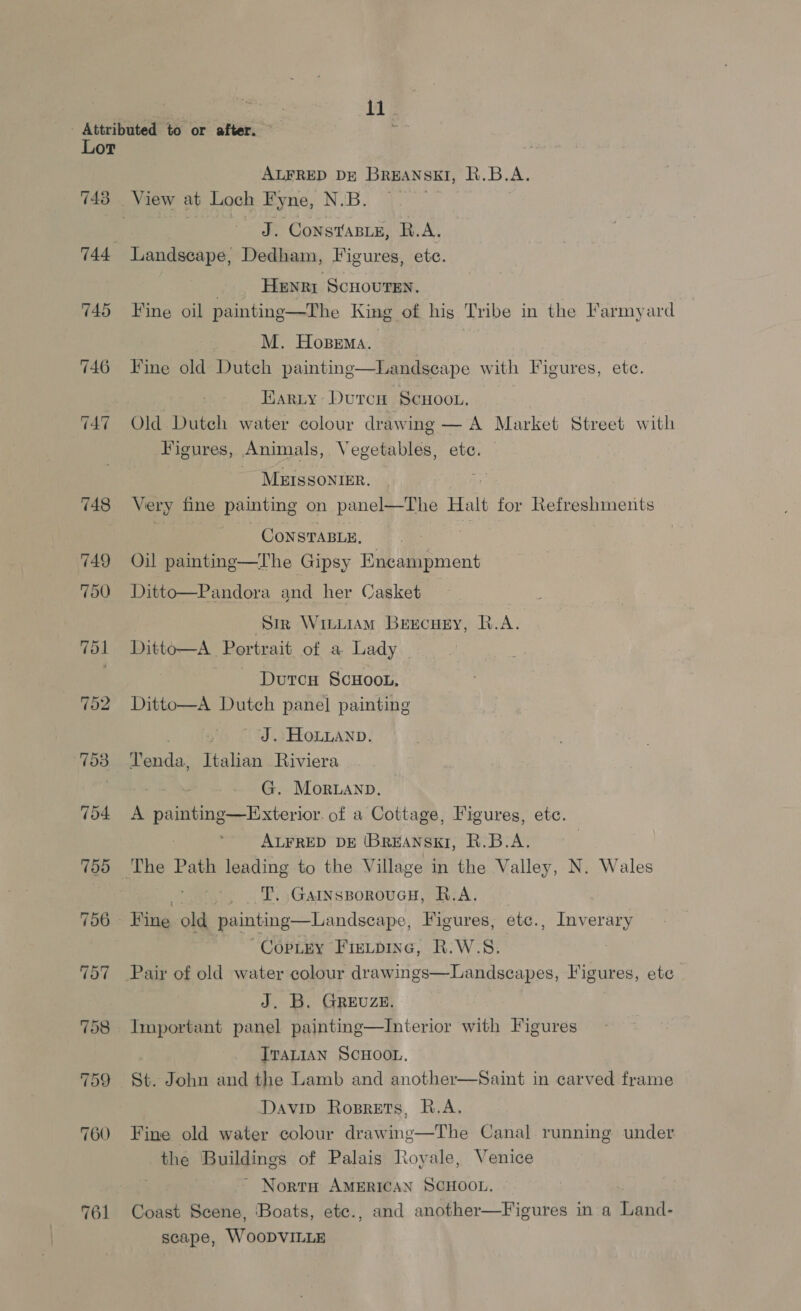- Attributed to or after. ; Lor ALFRED DE BREANSEI, R.B.A. 743 View at Loch Fyne, N.B. . J. CoNSTABLE, R.A. 744 Landscape, Dedham, Figures, ete. | Henrr ScHouren. 745 Fine oil painting—The King of hig Tribe in the Farmyard M. Hopema. 746 Fine old Dutch painting Earnty Durcu Scuoou, 747 Old Dutch water colour drawing — A Market Street with Figures, Animals, Vegetables, ete.  Landseape with Figures, etc. MEISSONIER. 2 748 Very fine ‘painting on panel—The Halt for Refreshments CoNnsTABLE, ? 749 Oil painting—The Gipsy Encampment 750 Ditto—Pandora and her Casket Sir Witiiam Beecuey, Q.A. 7ol Ditto—A Portrait of a Lady | Durcu ScHoon, 752 Ditto—A Dutch panel painting . - J. Houanp. 753 Tenda, Italian Riviera G. Moranp. 704 A painting—Exterior of a Cottage, Figures, ete. 2 ALFRED DE (BREANSKI, R.B.A. 755 The Path leading to the Village in the Valley, N. Wales . T. GarnssporoucH, B.A. 756 Hine old painting—Landseape, Figures, etc., Inverary ~CopLey Fievpine, R.W.S. 757 Pair of old water colour drawings—Landscapes, Figures, ete J. B. GREUZE. 758 Important panel painting—Interior with Figures ITALIAN SCHOOL, 759 St. John and the Lamb and another—Saint in carved frame Davin Roprets, R.A. 760 Fine old water colour drawing—The Canal running under the Buildings of Palais Royale, Venice ~ NortH AMERICAN SCHOOL, 761 Coast Scene, Boats, ete., and another—Figures in a Land- scape, WooDVILLE