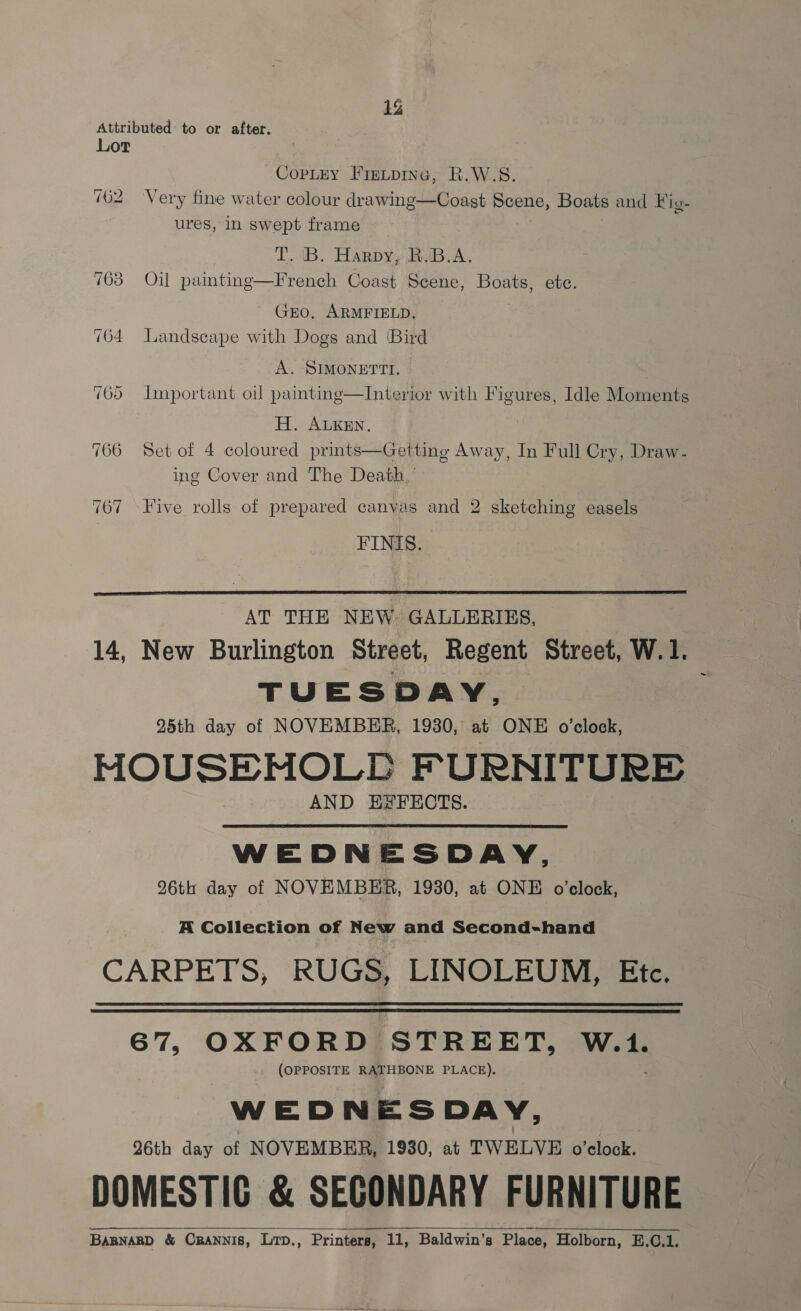 1% Attributed to or after. Lot Copley Firtpine, R.W.S. 762 Very fine water colour drawinge—Coast Scene, Boats and Fig- ures, in swept frame IL. 4B. Harpy, BoB. A. 763 Oil painting—French Coast Scene, Boats, ete. GEO, ARMFIELD, 764 Landscape with Dogs and ‘Bird A. SIMONETTI. 765 Important oil painting—Interior with Figures, Idle Moments H. ALKEN, 766 Set of 4 coloured prints—Getting Away, In Full Cry, Draw- ing Cover and The Death,’ 767 Five rolls of prepared canvas and 2 sketching easels FINIS.  AT THE NEW. GALLERIES, 14, New Burlington Street, Regent Street, W.1. TUESDAY, 25th day of NOVEMBER, 1930, at ONE o’clock, MOUSENMNOLLE FURNITURE AND ESFECTS. WEDNESDAY, 26th day of NOVEMBER, 1930, at ONE o’elock,  A Collection of New and Second-hand CARPETS, RUGS, LINOLEUM, Etc.   67, OXFORD STREET, be (OPPOSITE RATHBONE PLACE). WEDNESDA Y; Q6th day of NOVEMBER, 1930, at TWELVE o'clock. DOMESTIG &amp; SECONDARY FURNITURE BABNABD &amp; ORANNIS, Lrp., Printers, 11, Baldwin’s Place, Holborn, E.C.1.  
