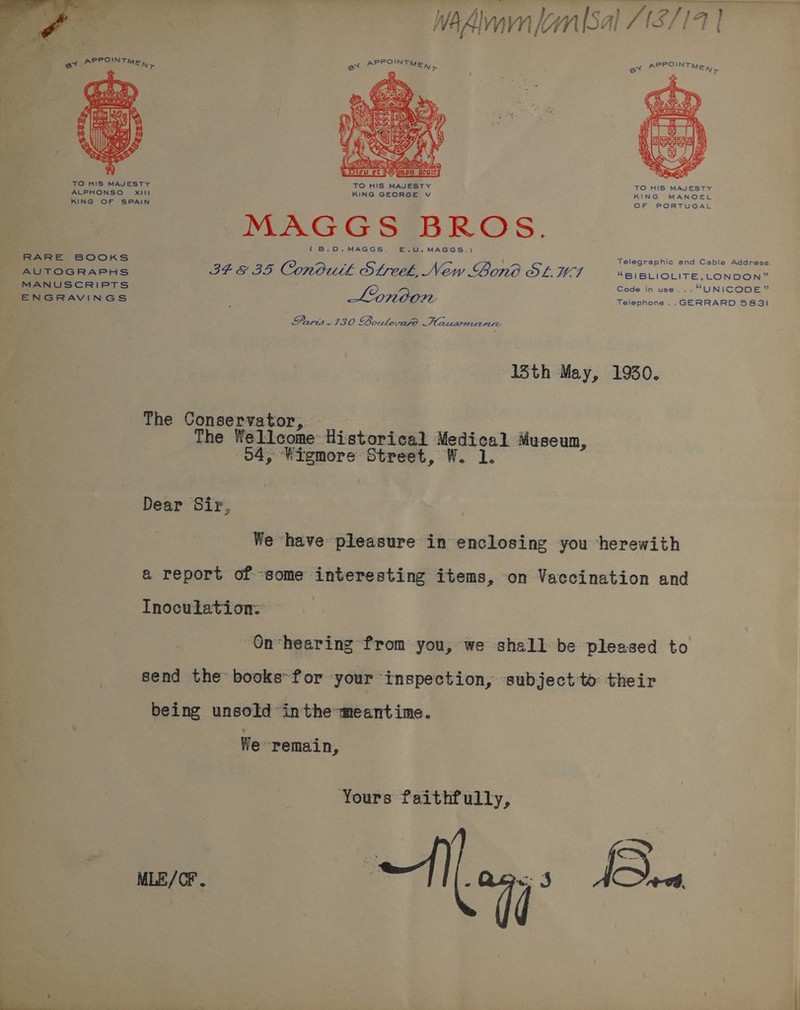 Wa dian kynlSal /12//4 | Wh Almavn (an {Sal [S71 | “APPOINT PPOINT ew. MEN) et &gt; MEN &gt; fe ey  ex REPRINT MER,  TO HIS MAJESTY TO HIS MAJESTY TO HIS MAJESTY ALPHONSO Xili KING GEORGE v KING MANOEL KING OF SPAIN OF PORTUGAL MAGGS BROS. {(B.O.MAGGS. E.U.MAGGS.) RARE BOOKS Telegraphic and Cable Address AUTOGRAPHS IF E35 Conduth Streek, New Gono OL WI “BIBLIOLITE,_ LONDON” MANUSCRIPTS Code in use... “UNICODE” ENGRAVINGS Lonoon Telephone... GERRARD 5831 Parit.130 Boulevige .Plausmanrre 13th May, 1930. The Conservator, The Wellcome Historical Medical Museum, 04, “Wigmore Street, W. 1. Dear Sir, We have pleasure in enclosing you ‘herewith a report of «some interesting items, on Vaccination and Inoculation: On-hearing from you, we shall be pleased to send the books»for your inspection, subject to their being unsold inthe-meantime. We remain, Yours faithfully, ie Aon Bu.