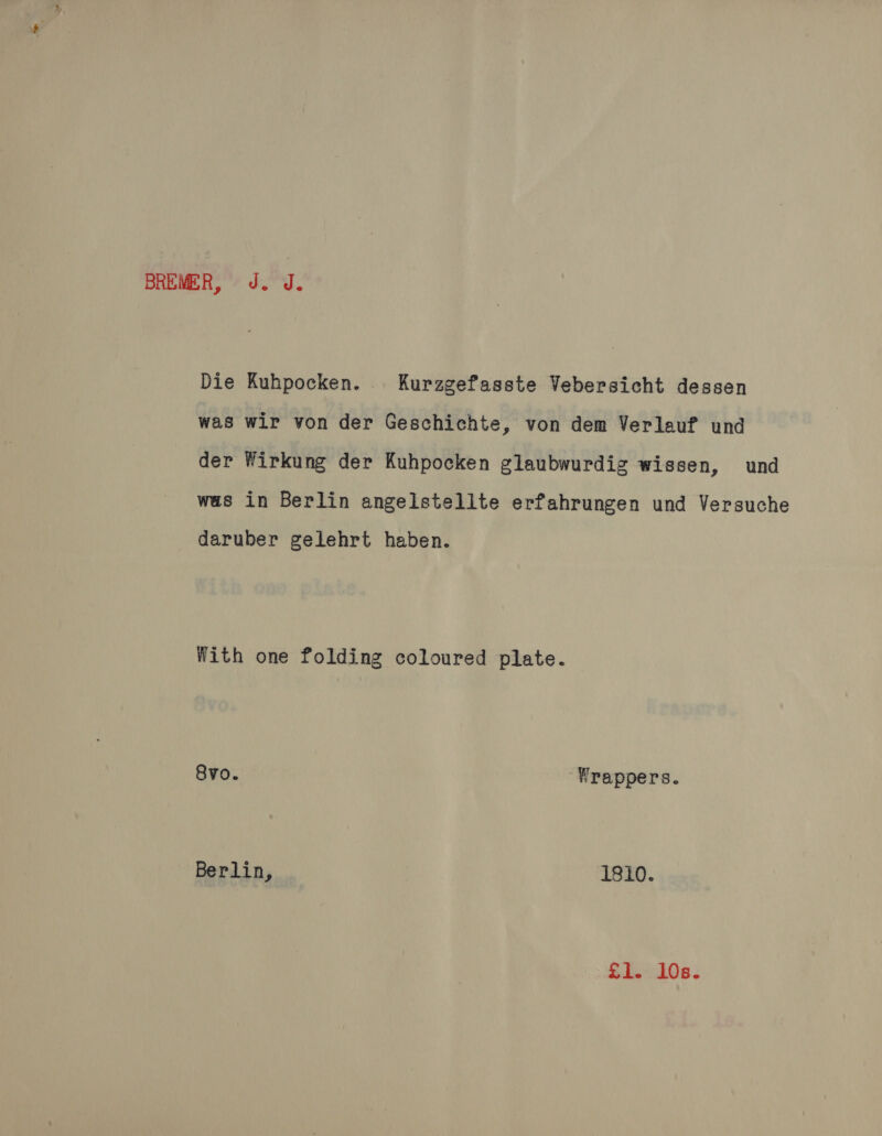 BREMER, J. J. Die Kuhpocken. Kurzgefasste Vebersicht dessen was wir von der Geschichte, von dem Verleuf und der Wirkung der Kuhpocken glaubwurdig wissen, und was in Berlin angelstellte erfahrungen und Versuche daruber gelehrt haben. With one folding coloured plate. 8vo. ‘Wrappers. Berlin, 1810. £1. 10s.