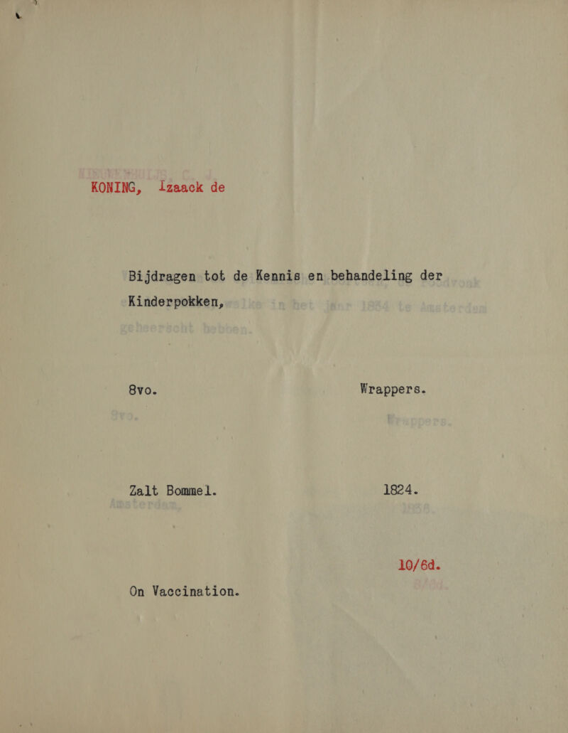 KONING, lzaack de Bijdragen tot de Kennis en behandeling der Kinderpokken, 8vo. Wrappers. Zalt Bommel. 1824. 10/6d. On Vaccination.