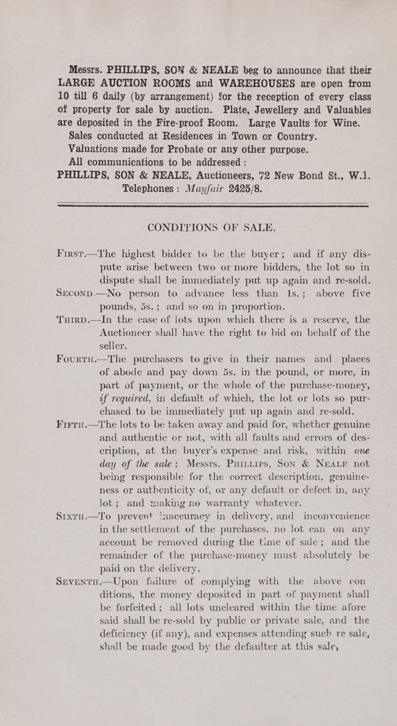 Messrs. PHILLIPS, SON &amp; NEALE beg to announce that their LARGE AUCTION ROOMS and WAREHOUSES are open from 10 till 6 daily (by arrangement) for the reception of every class of property for sale by auction. Plate, Jewellery and Valuables are deposited in the Fire-proof Room. Large Vaults for Wine. Sales conducted at Residences in Town or Country. Valuations made for Probate or any other purpose. All communications to be addressed : PHILLIPS, SON &amp; NEALE, Auctioneers, 72 New Bond &amp;t., W.1. Telephones: Mayfair 2425/8.   CONDITIONS OF SALE. Iirst.—The highest bidder to be the buyer; and if any dis- pute arise between two or more bidders, the lot so in dispute shall be immediately put up again and re-sold. SECOND.—No person to advance less than 1s.; above five | pounds, 5s.; and so on in proportion. THirD.—In the case of lots upon which there is a reserve, the Auctioneer shall have the right to bid on behalf of the seller. Fourtu.—The purchasers to give in their names and_ places of abode and pay down 5s. in the pound, or more, in part of payment, or the whole of the purchase-money, af required, in default of which, the lot or lots so pur- chased to be immediately put up again and re-sold. Firru.—The lots to be taken away and paid for, whether genuine and authentie or not, with all faults and errors of des- cription, at the buyer’s expense and risk, within one day of the sale; Messrs. Puituips, Son &amp; NEALF not being responsible for the correct description, genuine- ness or authenticity of, or any default or defect in, any lot; and making no warranty whatever. Sixtu.—To prevent inaccuracy in delivery, and inconvenience in the settlement of the purchases. no lot can on any account be removed during the time of sale; and the remainder of the purchase-money must absolutely be paid on the delivery. SEVENTH.—Upon fiilure of complying with the above con ditions, the money deposited in part of payment shall be forfeited ; all lots uncleared within the time afore said shall be re-sold by public or private sale, and the deficiency (if any), and expenses attending such re sale, shall be made good by the defaulter at this sale,