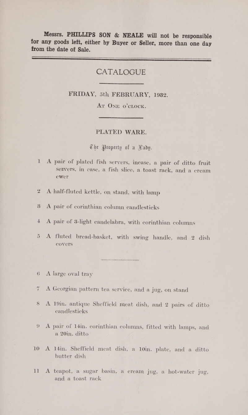 Messrs. PHILLIPS SON & NEALE will not be responsible for any goods left, either by Buyer or Seller, more than one day from the date of Sale. ————————— CATALOGUE FRIDAY, 5th FEBRUARY, 1982. At ONE 0’CLOCK. PLATED WARE. Che groperty of a Lady. I A pair of plated fish servers, incase, a pair of ditto fruit Servers, in case, a fish slice, a toast rack, and a cream ewer 2 A half-fluted kettle, on stand, with lamp 3 A pair of corinthian column candlesticks 4 A pair of 3-light candelabra, with corinthian columns Or A. fluted bread-basket, with swing handle, and 2 dish covers 6 A large oval tray x A Georgian pattern tea service, and a jug, on stand 8 <A 19in. antique Sheffield meat dish, and 2 pairs of ditto candlesticks 9 <A pair of I4in. corinthian columns, fitted with lamps, and a 20in. ditto 10 A 14in. Sheffield meat dish, a 10in. plate, and a ditto butter dish 11 A teapot, a sugar basin, a cream jug, a hot-water jug, and a toast rack