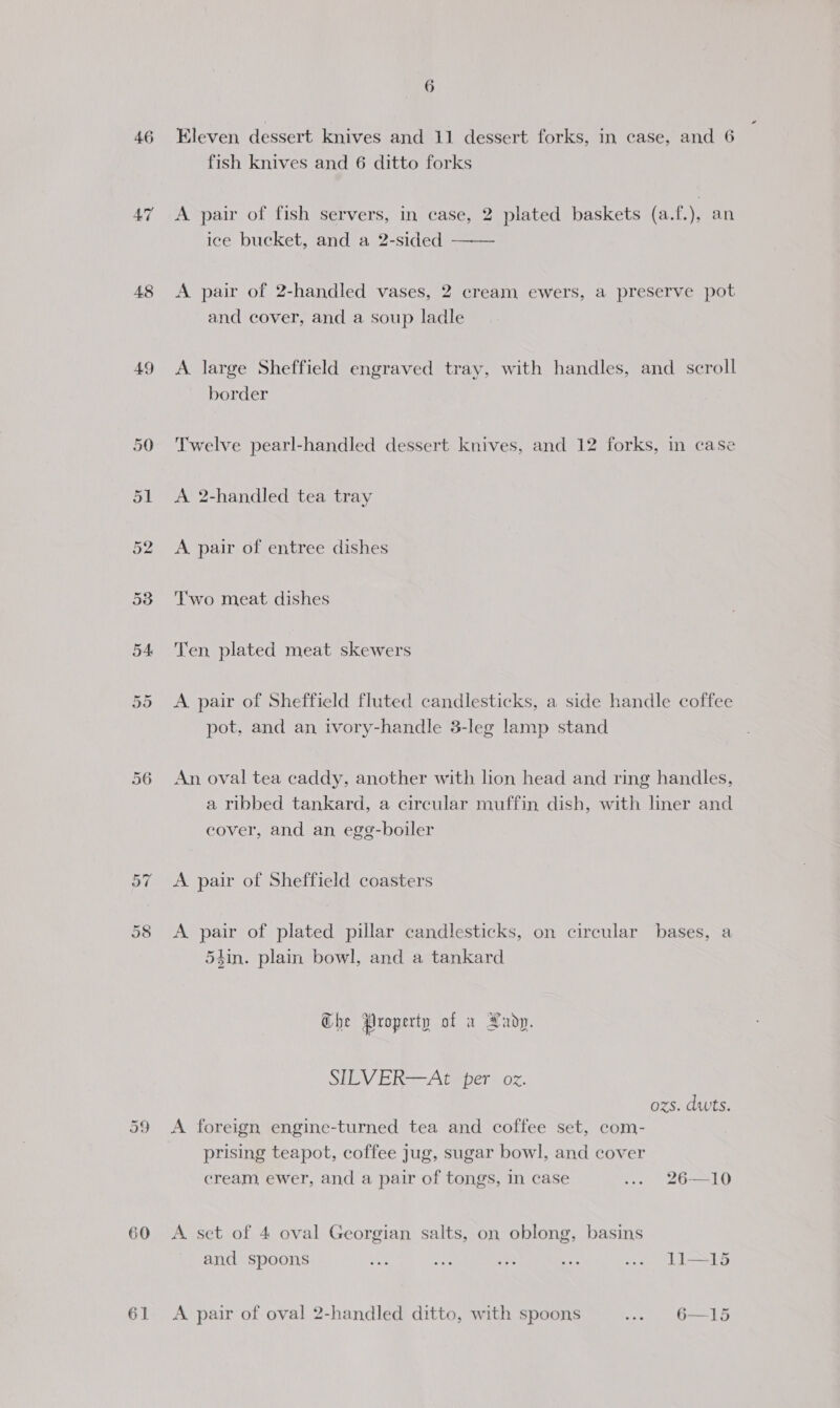 46 48 Jt Or 56 or CO oo 61 6 Eleven dessert knives and 11 dessert forks, in case, and 6 fish knives and 6 ditto forks A pair of fish servers, in case, 2 plated baskets (a.f.), an ice bucket, and a 2-sided —— A pair of 2-handled vases, 2 cream ewers, a preserve pot and cover, and a soup ladle A. large Sheffield engraved tray, with handles, and scroll border Twelve pearl-handled dessert knives, and 12 forks, in case A 2-handled tea tray A pair of entree dishes T'wo meat dishes Ten, plated eee skewers A pair of Sheffield fluted candlesticks, a side handle coffee pot, and an ivory-handle 3-leg lamp stand An oval tea caddy, another with lion head and ring handles, a ribbed tankard, a circular muffin dish, with liner and cover, and an egg-boiler A pair of Sheffield coasters A pair of plated pillar candlesticks, on circular bases, a 54in. plain bowl, and a tankard Che Property of a Lady. SILV ERA te her oz. ozs. dwts. prising teapot, coffee jug, sugar bowl, and cover cream, ewer, and a pair of tongs, in case ... 26—10 and spoons ee sh eS ey .. LI—15 A pair of oval 2-handled ditto, with spoons w. 6—15