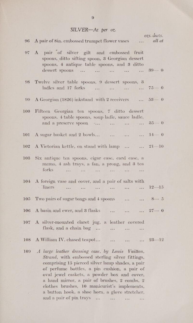 98 99 100 104 109 9 SILVER—At per oz. A pair of 8in. embossed trumpet flower vases A pair ‘of silver gilt and embossed fruit spoons, ditto sifting spoon, 3 Georgian dessert spoons, 4 antique table spoons, and 3 ditto dessert spoons Twelve silver table spoons, 9 dessert spoons, 3 ladles and 17 forks A Georgian (1826) inkstand with 2 receivers ditto dessert spoons, 4 table spoons, soup ladle, sauce ladle, and a preserve Spoon Fifteen Georgian tea spoons, 7 A sugar basket and 2 bowls... A Victorian kettle, on stand with lamp Six antique tea spoons, cigar case, card case, a memo, 4 ash trays, a fan, a prong, and 3 tea forks A foreign vase and cover, and a pair of salts with liners Two pairs of sugar tongs and 4 spoons A basin and ewer, and 3 flasks A silver-mounted claret jug, a leather covered flask, and a chain bag A William IV. chased teapot... A large leather dressing case, by Louis Vuitton, Strand, with embossed sterling silver fittings, comprising 15 pierced silver lamp shades, a pair of perfume bottles, a pin cushion, a pair of oval jewel caskets, a powder box and cover, a hand mirror, a pair of brushes, 2 combs, 2 clothes brushes, 10 manicurist’s implements, a button hook, a shoe horn, a glove stretcher, and a pair of pin trays ozs. dwts. all at 39-—— 0 To © 50—-— 0 ob— 0 14— 0 2i—10 i yg gs S$— 5 27— 06 25-— 42