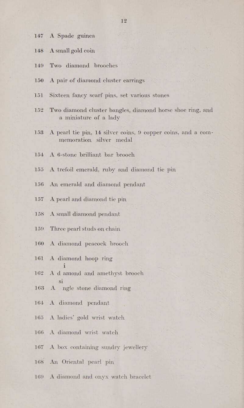 153 A Spade guinea A small gold coin Two diamond brooches A pair of diamond cluster earrings Sixteen fancy scarf pins, set various stones Two diamond cluster bangles, diamond horse shoe ring, and a miniature of a lady A pearl tie pin, 14 silver coins, 9 copper coins, and a com- memoration silver medal A 6-stone brilliant bar brooch A. trefoil emerald, ruby and diamond tie pin An emerald and diamond pendant A pearl and diamond tie pin A small diamond pendant Three pearl studs on chain A diamond peacock brooch A diamond hoop ring i A damond and amethyst brooch Si A ngle stone diamond ring A diamond pendant A. ladies’ gold wrist watch A. diamond wrist watch A. box containing sundry jewellery An, Oriental pearl pin A diamond and onyx watch bracelet