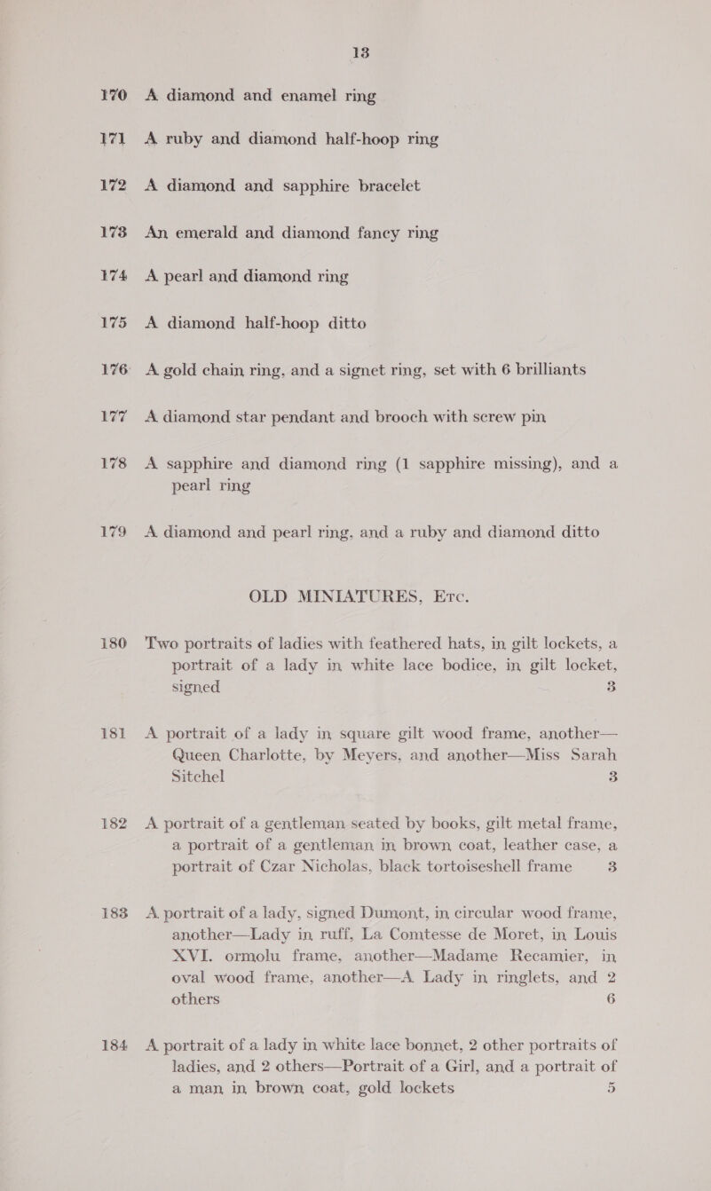 179 130 181 182 183 184 18 A diamond and enamel ring A ruby and diamond half-hoop ring A diamond and sapphire bracelet An emerald and diamond fancy ring A pearl and diamond ring A diamond half-hoop ditto A gold chain ring, and a signet ring, set with 6 brilliants A. diamond star pendant and brooch with screw pin A sapphire and diamond ring (1 sapphire missing), and a pearl ring A diamond and pearl ring. and a ruby and diamond ditto OLD MINIATURES, Etc. Two portraits of ladies with feathered hats, in gilt lockets, a portrait of a lady in white lace bodice, in gilt locket, signed 3 A portrait of a lady in square gilt wood frame, another— Queen Charlotte, by Meyers, and another—Miss Sarah Sitchel 3 A portrait of a gentleman seated by books, gilt metal frame, a portrait of a gentleman in brown coat, leather case, a portrait of Czar Nicholas, black tortoiseshell frame 3 A portrait of a lady, signed Dumont, in circular wood frame, another—Lady in, ruff, La Comtesse de Moret, in Louis XVI. ormolu frame, another—Madame Recamier, in oval wood frame, another—A Lady in ringlets, and 2 others 6 A portrait of a lady in white lace bonnet, 2 other portraits of ladies, and 2 others—Portrait of a Girl, and a portrait of ia a man, in brown, coat, gold lockets 5