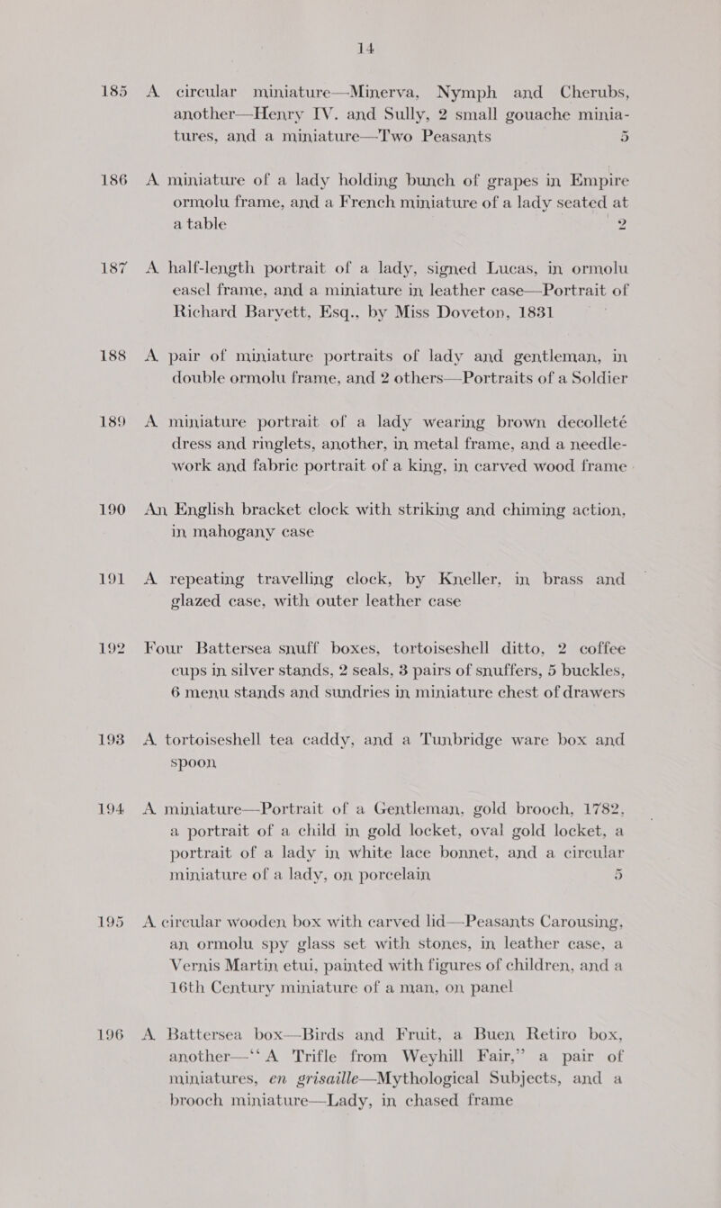 186 188 189 19t 192 193 194 196 14 A circular miniature—Minerva, Nymph and _ Cherubs, another—Henry IV. and Sully, 2 small gouache minia- tures, and a miniature—Two Peasants 2 A miniature of a lady holding bunch of grapes in Empire ormolu frame, and a French miniature of a lady seated at a table 2 A half-length portrait of a lady, signed Lucas, in ormolu easel frame, and a miniature in leather case—Portrait of Richard Baryett, Esq., by Miss Doveton, 1831 A pair of miniature portraits of lady and gentleman, in double ormolu frame, and 2 others—Portraits of a Soldier A miniature portrait of a lady wearing brown decolleté dress and ringlets, another, in metal frame, and a needle- work and fabric portrait of a king, in carved wood frame - An, English bracket clock with striking and chiming action, in mahogany case A repeating travelling clock, by Kneller, in brass and glazed case, with outer leather case Four Battersea snuff boxes, tortoiseshell ditto, 2 coffee cups in silver stands, 2 seals, 3 pairs of snuffers, 5 buckles, 6 menu stands and sundries in miniature chest of drawers A. tortoiseshell tea caddy, and a Tunbridge ware box and spoon A. miniature—Portrait of a Gentleman, gold brooch, 1782, a portrait of a child in gold locket, oval gold locket, a portrait of a lady in white lace bonnet, and a circular ~ miniature of a lady, on porcelain 4 A circular wooden, box with carved lid—Peasants Carousing, an ormolu spy glass set with stones, in leather case, a Vernis Martin, etui, painted with figures of children, and a 16th Century miniature of a man, on panel A. Battersea box—Birds and Fruit, a Buen Retiro box, another—‘* A Trifle from Weyhill Fair,” a pair of miniatures, en grisaille—Mythological Subjects, and a brooch miniature—Lady, in chased frame