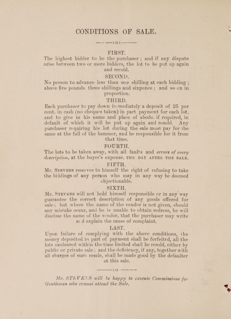 CONDITIONS OF SALE. —--—0:  FIRST. The highest bidder to be the purchaser ; and if any dispute arise between two or more bidders, the lot to be put up again and recold. SECOND. No person to advance less than one shilling at each bidding ; above five pounds, three shillings and sixpence; and so on in proportion. THIRD. Each purchaser to pay down in:mediately a deposit of 25 per cent. in cash (no cheques taken) in part payment for each lot, and to give in his name and place of abode, if required, in default of which it will be put up again and resold. Any purchaser requiring his lot during the sale must pay for the same at the fall of the hammer, and be responsible for it from that time. FOURTH. The lots to be taken away, with all faults and errors of every description, at the buyer’s expense, THE DAY AFTER THE SALE, FIFTH. Mr. Stevens reseives to himself the right of refusing to take the biddings of any person who may in any way be deemed objectionable. SLA TH. Mr. Stevens will not hold himself responsible or in any way guarantee the correct description of any goods offered for sale; but where the name of the vendor is not given, should any mistake occur, and he is unable to obtain redress, he will disclose the name of the vendor, that the purchaser may write a: d explain the cause of complaint. LAST. | Unoon failure of complying with the above conditions, the money deposited in part of payment shall be forfeited, all the lots uncleared within the time limited shall be resold, either by public or private sale; and the deficiency, if any, together with ali charges of such resale, shall be made good by the defaulter at this sale.  Oo--;--=- Mr. STEVENS will be happy to execute Commissions for Gentlemen who cannot attend the Sale, Ne,