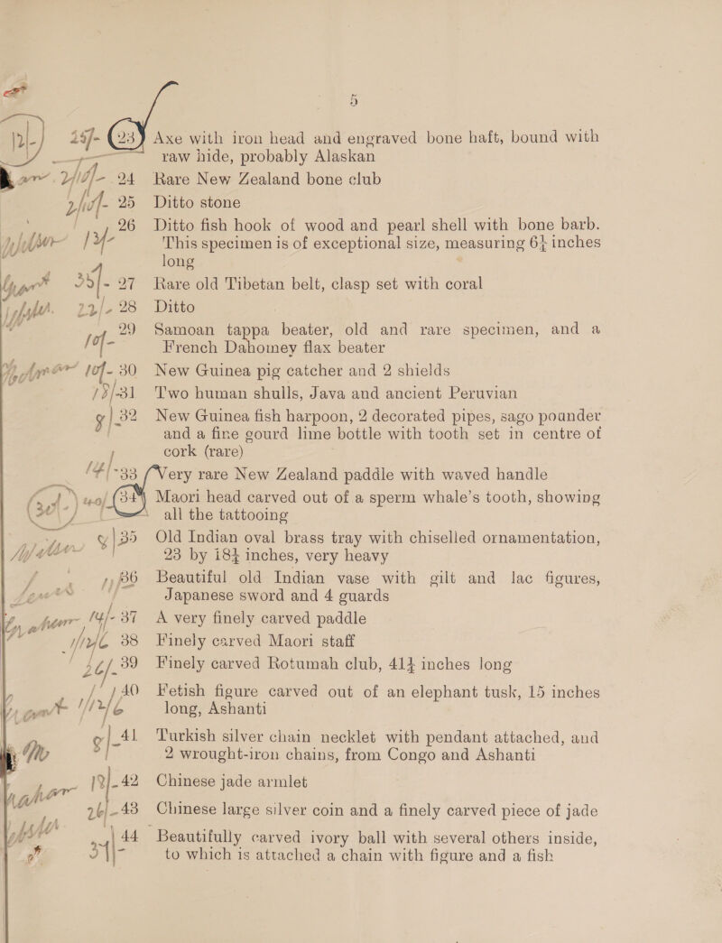 ar Vld]- 94 25 : é 2} ? [if. 1r/- 28 é 29 /of- Ayr ar lof- 30 73/31 y } 82 a PIR Met 3s 301-) a ' : 4, ALV- Sy 2 a | + tte / —w / je ; _ her :/ Mie “tye 38 / / af J 7 AO peal VUE m si 6 wre R|- 42, Va | -. 2b) -48   Axe with iron head and engraved bone haft, bound with raw hide, probably Alaskan Rare New Zealand bone club Ditto stone Ditto fish hook of wood and pearl shell with bone barb. This specimen is of exceptional size, measuring 6} inches long Rare old Tibetan belt, clasp set with coral Ditto Samoan ae beater, old and rare specimen, and a French Dahomey flax beater | New Guinea pig catcher and 2 shields Two human shulls, Java and ancient Peruvian New Guinea fish harpoon, 2 decorated pipes, sago pounder and a fine gourd lime bottle with tooth set in centre of cork (rare) Very rare New Zealand paddle with waved handle Maori head carved out of a sperm whale’s tooth, showing all the tattooing | Old Indian oval brass tray with chiselled ornamentation, 23 by i184 inches, very heavy Beautiful old Indian vase with gilt and lac figures, Japanese sword and 4 guards A very finely carved paddle Finely carved Maori staff Finely carved Rotumah club, 414 inches long Fetish figure carved out of an elephant tusk, 15 inches long, Ashanti Turkish silver chain necklet with pendant attached, and 2 wrought-iron chains, from Congo and Ashanti Chinese jade armlet Chinese large silver coin and a finely carved piece of jade to which is attached a chain with figure and a fish