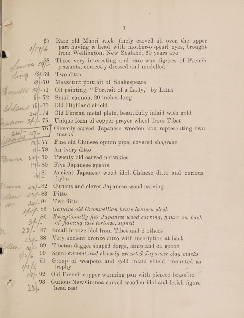 ify 90 Mirtle J, 9 Hr f é rp/- 92 BZ 93 L3\, fi Rare old Maori stick, finely carved all over, the upper part having a head with mother-o’-pearl eyes, brought from Wellington, New Zealand, 60 years ayo Three very interesting and rare wax figures of French peasants, correctly dressed and modelled ~ Two ditto Mezzotint portrait of Shakespeare Oil painting, ‘‘ Portrait of a Lady,” by LEny Small cannon, 20 inches long ) Old Highland shield Old Persian metal plate, beautifully inlaid with gold Unique form of copper prayer wheel from Tibet Cleverly carved Japanese wooden box representing two masks Fine old Chinese opium pipe, covered shagreen An ivory ditto T'wenty old carved netsukies Five Japanese spears Ancient Japanese wood idol, Chinese ditto and curious kylin Curious and clever Japanese wood carving Ditto Genuine old Cromwellian brass lantern clock Hxceptionally fine Japanese wood carving, figure on back of flaming tarl tortoise, signed Small bronze idol from Tibet and 2 others Very ancient bronze ditto with inscription at back Tibetan dagger shaped dorge, lamp and oil spoon Seven ancient and cleverly executed Japanese clay masks Group of weapons and gold inlaid shield, mounted as trophy Old French copper warming pan with pierced piiad’ lid Curious New Guinea carved wooden idol and fetish figure head rest