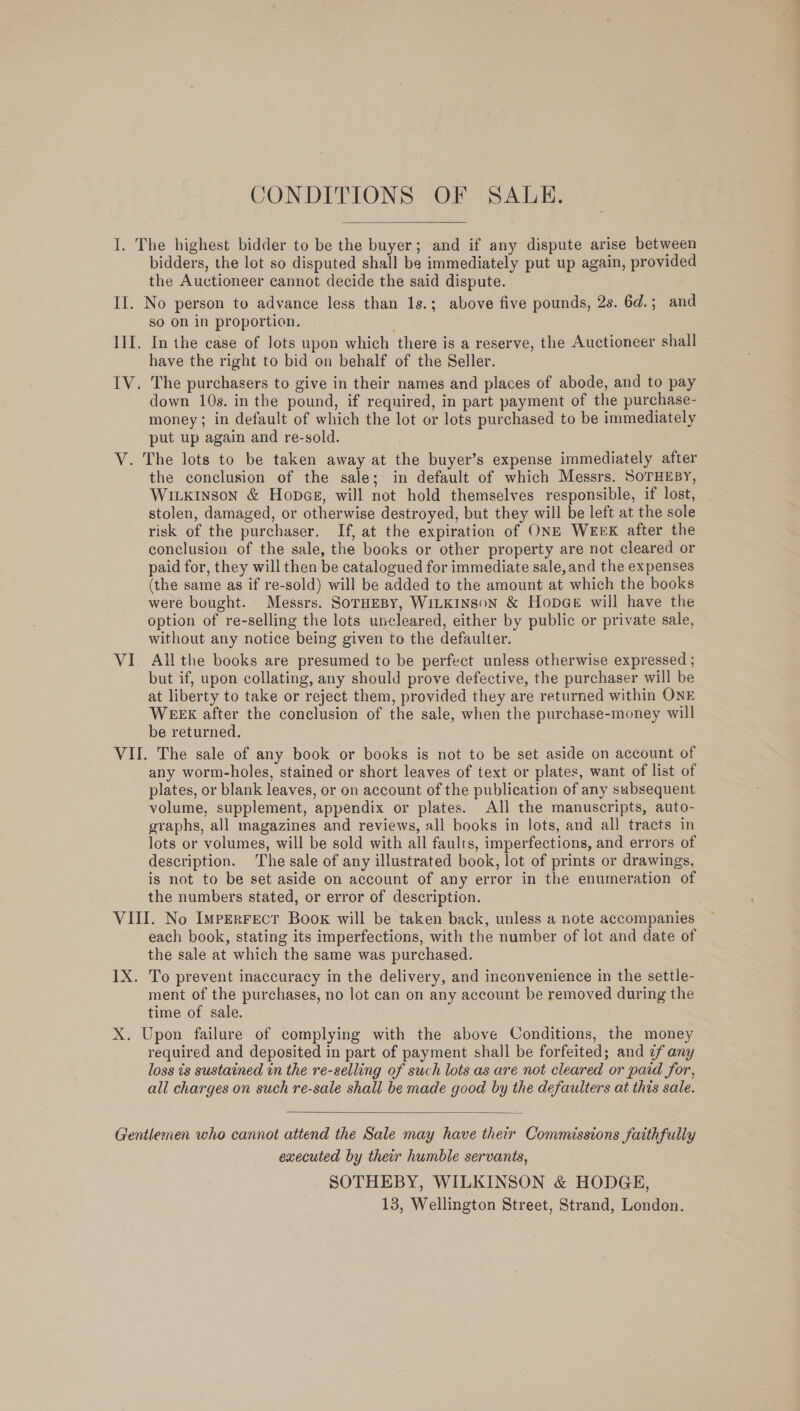 I. The highest bidder to be the buyer; and if any dispute arise between bidders, the lot so disputed shall be immediately put up again, provided the Auctioneer cannot decide the said dispute. II. No person to advance less than 1s.; above five pounds, 2s. 6d.; and so on in proportion. III. In the case of lots upon which there is a reserve, the Auctioneer shall have the right to bid on behalf of the Seller. IV. The purchasers to give in their names and places of abode, and to pay down 10s. in the pound, if required, in part payment of the purchase- money; in default of which the lot or lots purchased to be immediately put up again and re-sold. V. The lots to be taken away at the buyer’s expense immediately after the conclusion of the sale; in default of which Messrs. SoTHEBY, WILKINSON &amp; HopceE, will not hold themselves responsible, if lost, stolen, damaged, or otherwise destroyed, but they will be left at the sole risk of the purchaser. If, at the expiration of ONE WEEK after the conclusion of the sale, the books or other property are not cleared or paid for, they will then be catalogued for immediate sale, and the expenses (the same as if re-sold) will be added to the amount at which the books were bought. Messrs. SoTHEBY, WILKINSON &amp; HopGe will have the option of re-selling the lots uncleared, either by public or private sale, without any notice being given to the defaulter. VI. Ail the books are presumed to be perfect unless otherwise expressed ; but if, upon collating, any should prove defective, the purchaser will be at liberty to take or reject them, provided they are returned within ONE WEEX after the conclusion of the sale, when the purchase-money will be returned. VII. The sale of any book or books is not to be set aside on account of any worm-holes, stained or short leaves of text or plates, want of list of plates, or blank leaves, or on account of the publication of any subsequent volume, supplement, appendix or plates. All the manuscripts, auto- graphs, all magazines and reviews, all books in lots, and all tracts in lots or volumes, will be sold with all faults, imperfections, and errors of description. The sale of any illustrated book, lot of prints or drawings, is not to be set aside on account of any error in the enumeration of the numbers stated, or error of description. VIII. No Imperrect Book will be taken back, unless a note accompanies each book, stating its imperfections, with the number of lot and date of the sale at which the same was purchased. IX. To prevent inaccuracy in the delivery, and inconvenience in the settle- ment of the purchases, no lot can on any account be removed during the time of sale. X. Upon failure of complying with the above Conditions, the money required and deposited in part of payment shall be forfeited; and ¢f any loss is sustained in the re-selling of such lots as are not cleared or paid for, all charges on such re-sale shall be made good by the defaulters at this sale.  Gentlemen who cannot attend the Sale may have their Commissions faithfully executed by their humble servants, SOTHEBY, WILKINSON &amp; HODGE,